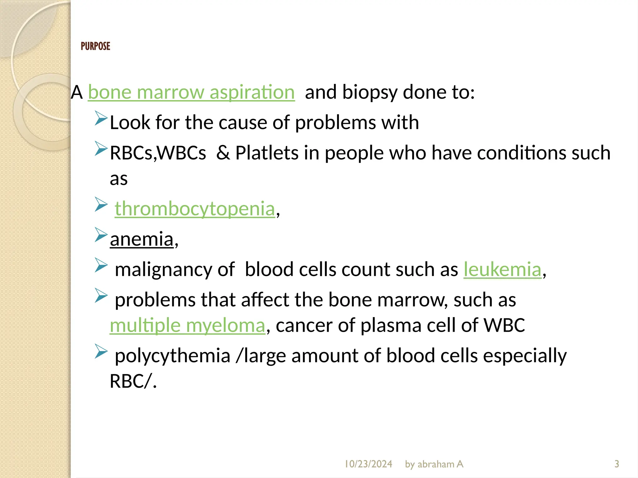 10/23/2024 by abraham A
PURPOSE
A bone marrow aspiration and biopsy done to:
Look for the cause of problems with
RBCs,WBCs & Platlets in people who have conditions such
as
 thrombocytopenia,
anemia,
 malignancy of blood cells count such as leukemia,
 problems that affect the bone marrow, such as
multiple myeloma, cancer of plasma cell of WBC
 polycythemia /large amount of blood cells especially
RBC/.
3
 