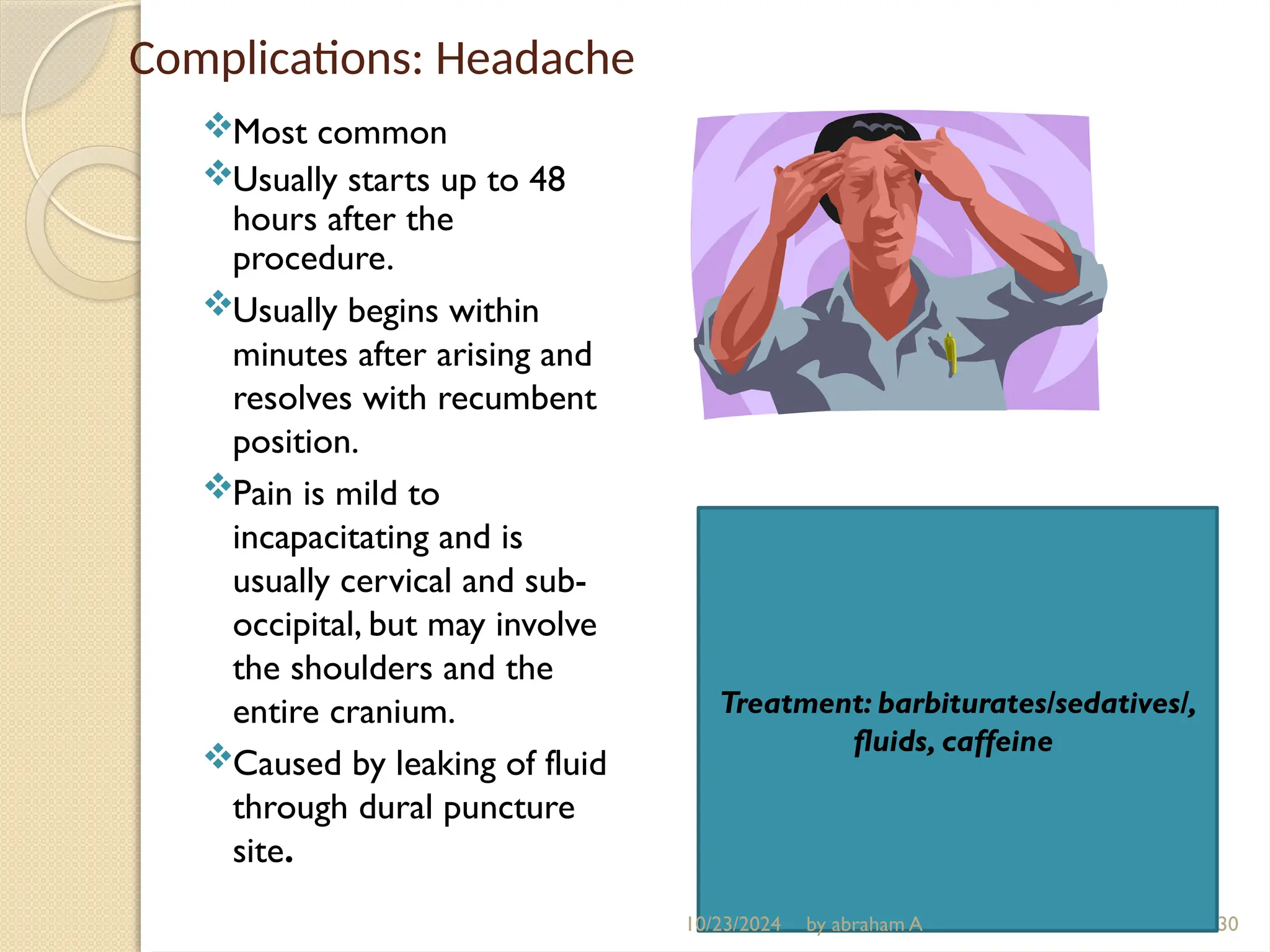 Complications: Headache
Most common
Usually starts up to 48
hours after the
procedure.
Usually begins within
minutes after arising and
resolves with recumbent
position.
Pain is mild to
incapacitating and is
usually cervical and sub-
occipital, but may involve
the shoulders and the
entire cranium.
Caused by leaking of fluid
through dural puncture
site.
30
Treatment: barbiturates/sedatives/,
fluids, caffeine
10/23/2024 by abraham A
 