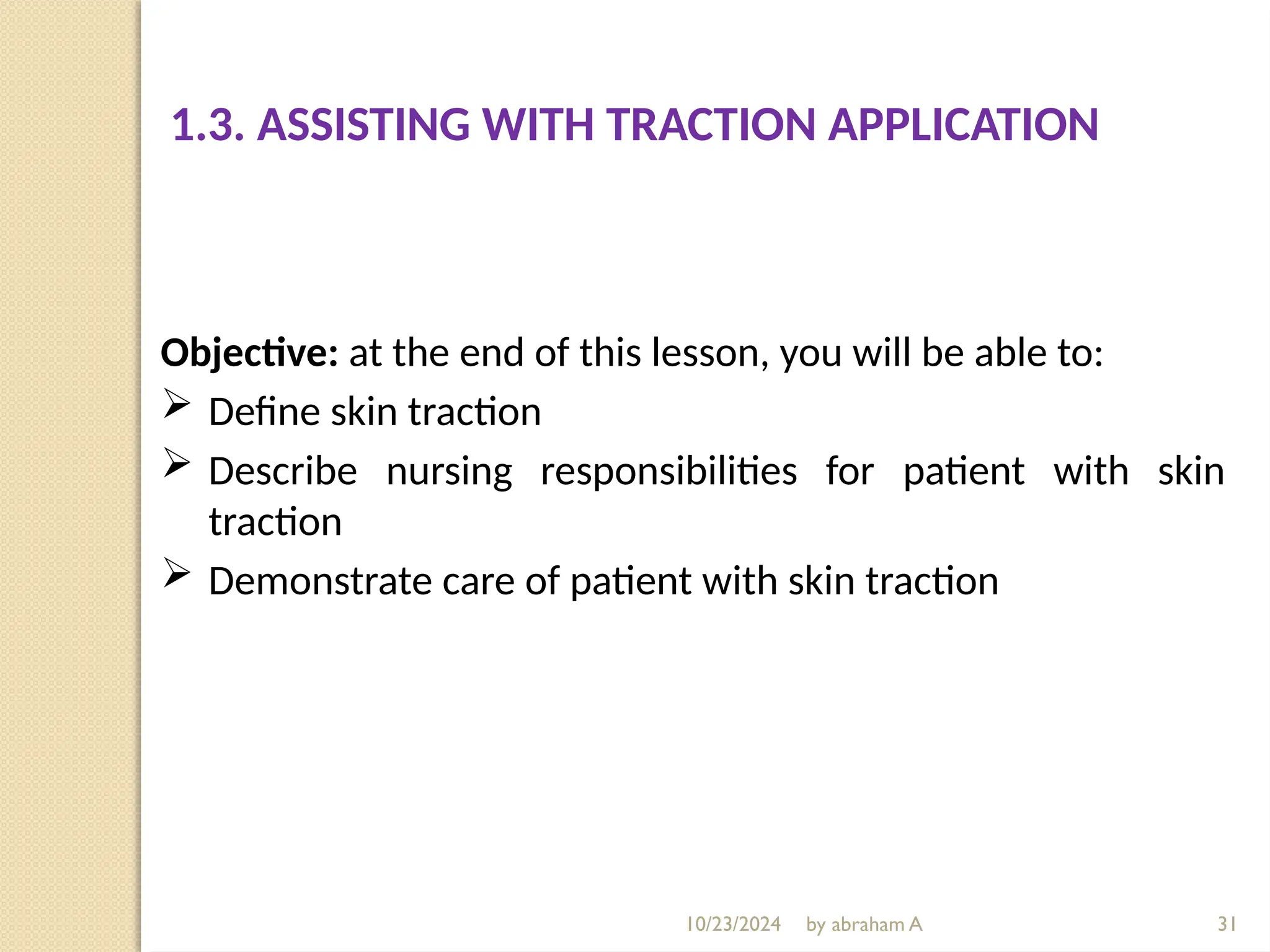 10/23/2024 by abraham A
1.3. ASSISTING WITH TRACTION APPLICATION
Objective: at the end of this lesson, you will be able to:
 Define skin traction
 Describe nursing responsibilities for patient with skin
traction
 Demonstrate care of patient with skin traction
31
 