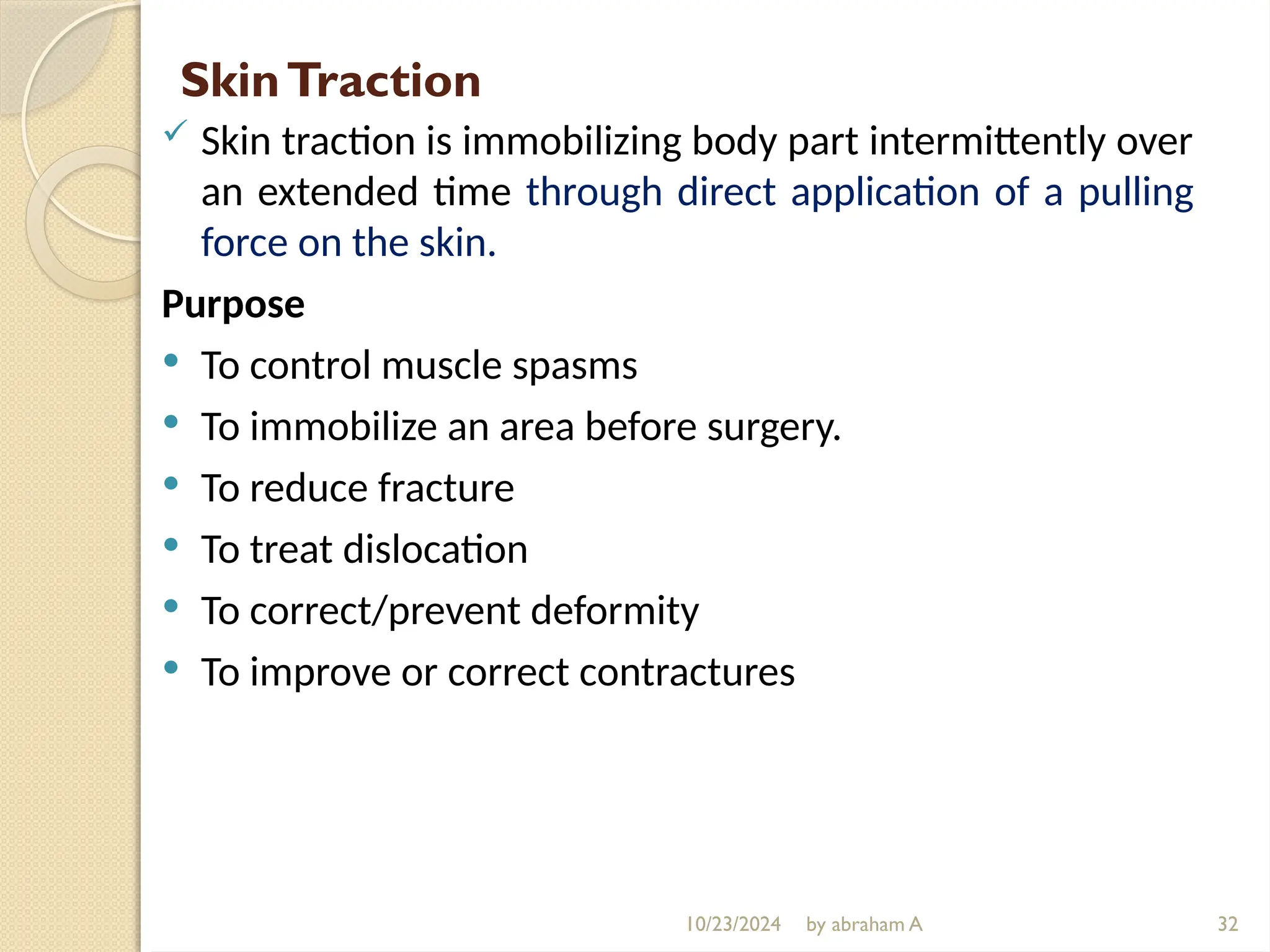 10/23/2024 by abraham A
SkinTraction
 Skin traction is immobilizing body part intermittently over
an extended time through direct application of a pulling
force on the skin.
Purpose
 To control muscle spasms
 To immobilize an area before surgery.
 To reduce fracture
 To treat dislocation
 To correct/prevent deformity
 To improve or correct contractures
32
 