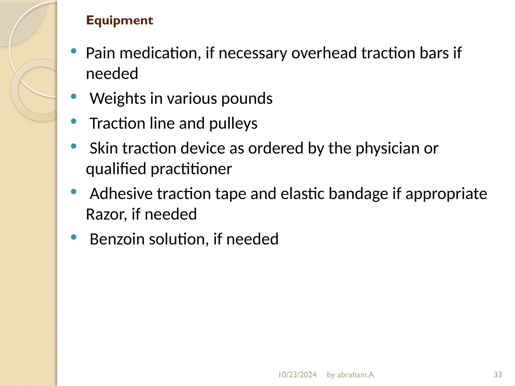 10/23/2024 by abraham A
Equipment
 Pain medication, if necessary overhead traction bars if
needed
 Weights in various pounds
 Traction line and pulleys
 Skin traction device as ordered by the physician or
qualified practitioner
 Adhesive traction tape and elastic bandage if appropriate
Razor, if needed
 Benzoin solution, if needed
33
 