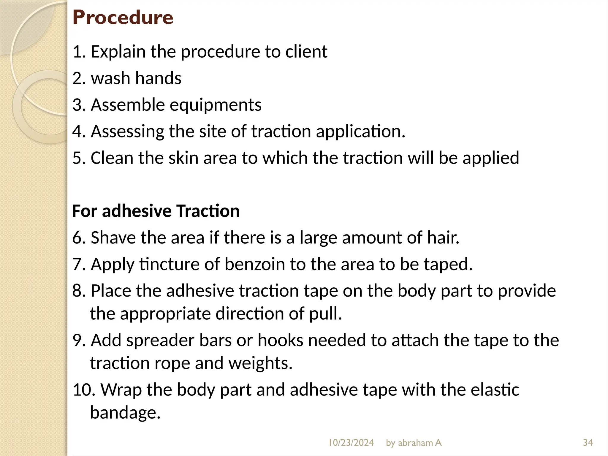 10/23/2024 by abraham A
Procedure
1. Explain the procedure to client
2. wash hands
3. Assemble equipments
4. Assessing the site of traction application.
5. Clean the skin area to which the traction will be applied
For adhesive Traction
6. Shave the area if there is a large amount of hair.
7. Apply tincture of benzoin to the area to be taped.
8. Place the adhesive traction tape on the body part to provide
the appropriate direction of pull.
9. Add spreader bars or hooks needed to attach the tape to the
traction rope and weights.
10. Wrap the body part and adhesive tape with the elastic
bandage.
34
 
