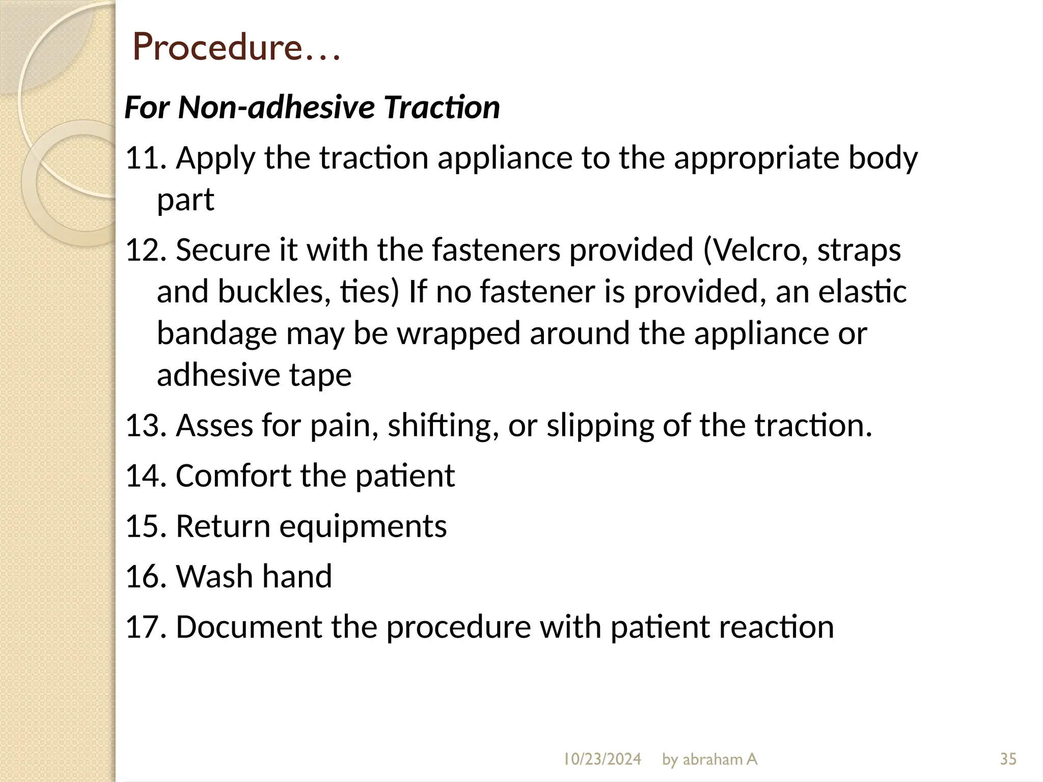 10/23/2024 by abraham A
Procedure…
For Non-adhesive Traction
11. Apply the traction appliance to the appropriate body
part
12. Secure it with the fasteners provided (Velcro, straps
and buckles, ties) If no fastener is provided, an elastic
bandage may be wrapped around the appliance or
adhesive tape
13. Asses for pain, shifting, or slipping of the traction.
14. Comfort the patient
15. Return equipments
16. Wash hand
17. Document the procedure with patient reaction
35
 