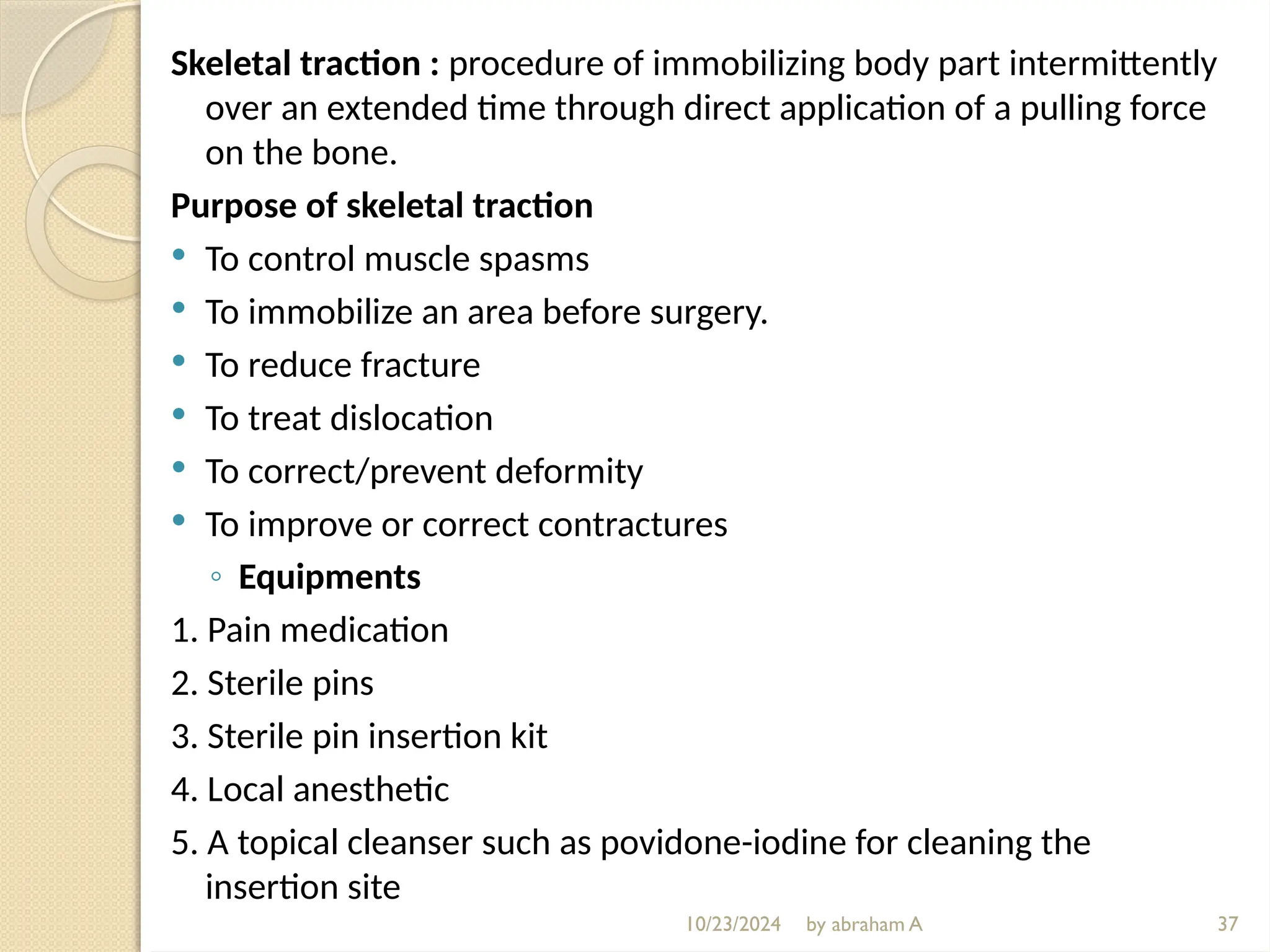 10/23/2024 by abraham A
Skeletal traction : procedure of immobilizing body part intermittently
over an extended time through direct application of a pulling force
on the bone.
Purpose of skeletal traction
 To control muscle spasms
 To immobilize an area before surgery.
 To reduce fracture
 To treat dislocation
 To correct/prevent deformity
 To improve or correct contractures
◦ Equipments
1. Pain medication
2. Sterile pins
3. Sterile pin insertion kit
4. Local anesthetic
5. A topical cleanser such as povidone-iodine for cleaning the
insertion site
37
 