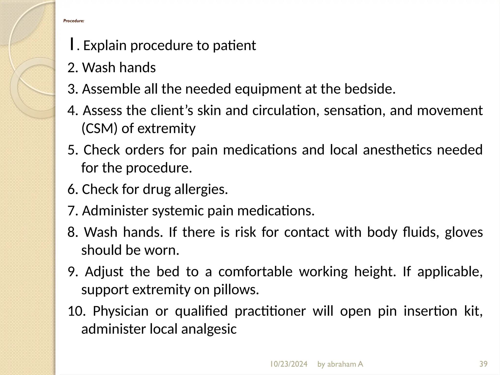 10/23/2024 by abraham A
Procedure:
1. Explain procedure to patient
2. Wash hands
3. Assemble all the needed equipment at the bedside.
4. Assess the client’s skin and circulation, sensation, and movement
(CSM) of extremity
5. Check orders for pain medications and local anesthetics needed
for the procedure.
6. Check for drug allergies.
7. Administer systemic pain medications.
8. Wash hands. If there is risk for contact with body fluids, gloves
should be worn.
9. Adjust the bed to a comfortable working height. If applicable,
support extremity on pillows.
10. Physician or qualified practitioner will open pin insertion kit,
administer local analgesic
39
 