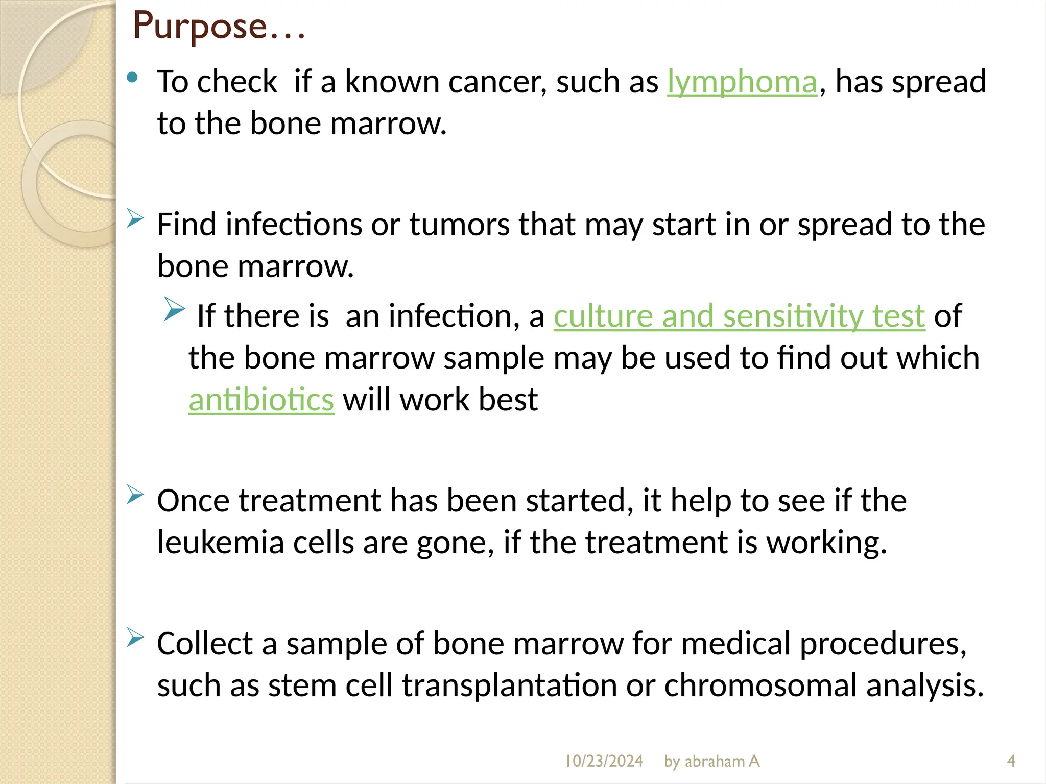 10/23/2024 by abraham A
Purpose…
 To check if a known cancer, such as lymphoma, has spread
to the bone marrow.
 Find infections or tumors that may start in or spread to the
bone marrow.
 If there is an infection, a culture and sensitivity test of
the bone marrow sample may be used to find out which
antibiotics will work best
 Once treatment has been started, it help to see if the
leukemia cells are gone, if the treatment is working.
 Collect a sample of bone marrow for medical procedures,
such as stem cell transplantation or chromosomal analysis.
4
 