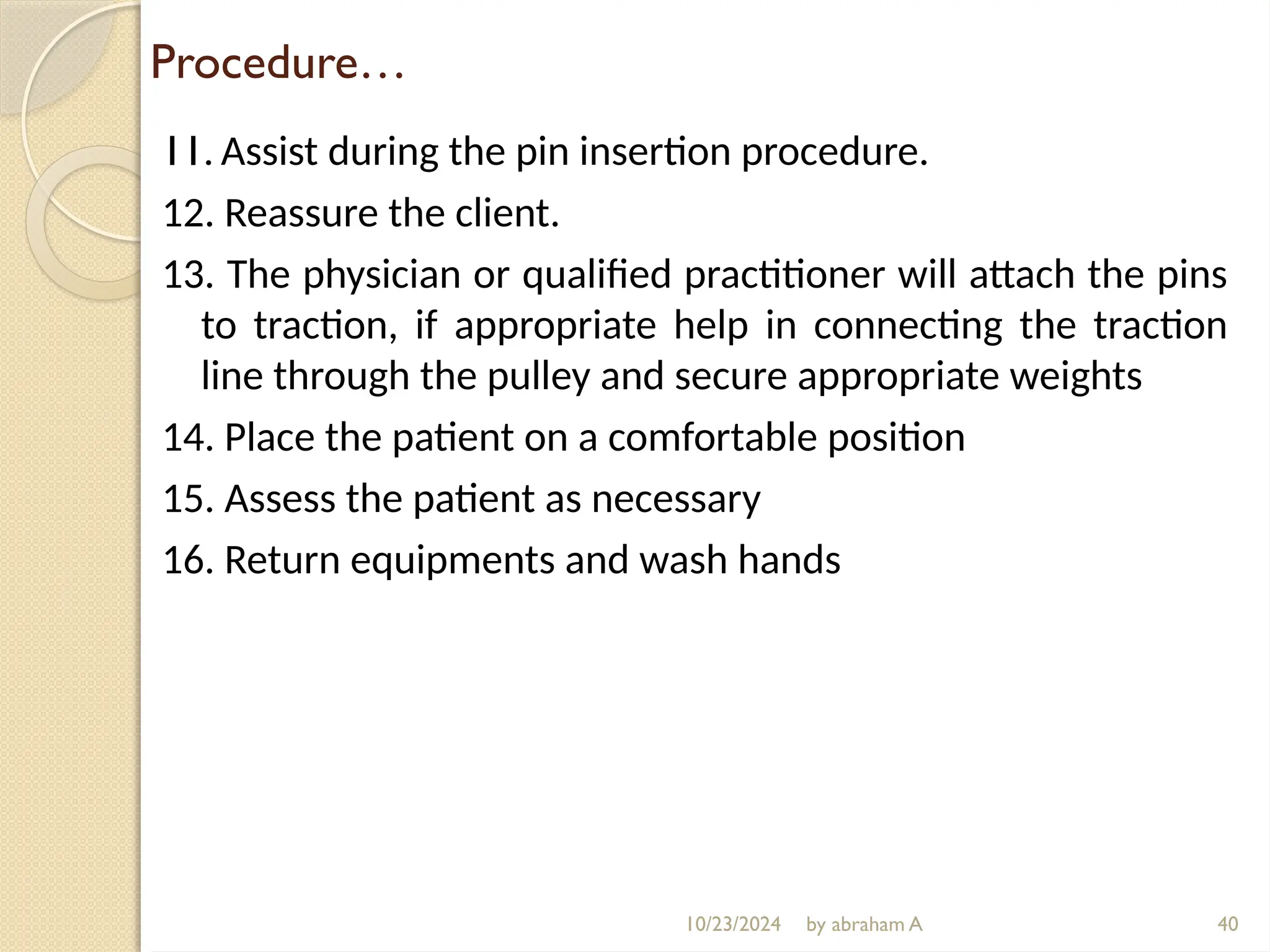 10/23/2024 by abraham A
Procedure…
11. Assist during the pin insertion procedure.
12. Reassure the client.
13. The physician or qualified practitioner will attach the pins
to traction, if appropriate help in connecting the traction
line through the pulley and secure appropriate weights
14. Place the patient on a comfortable position
15. Assess the patient as necessary
16. Return equipments and wash hands
40
 
