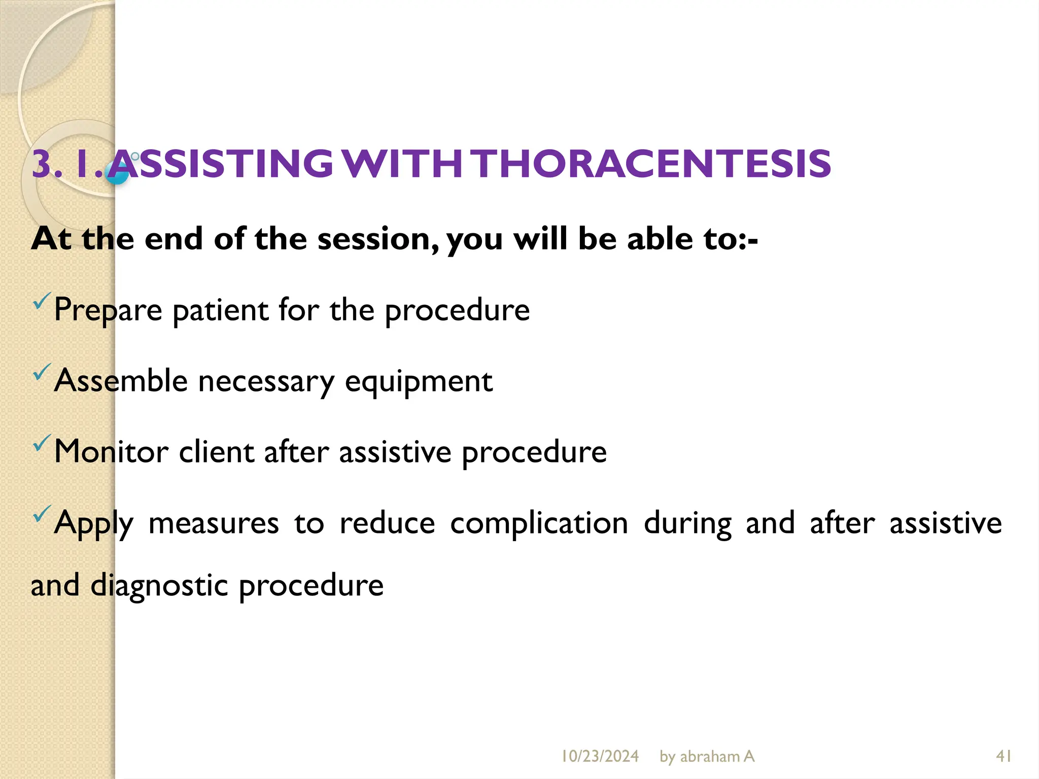 10/23/2024 by abraham A 41
3. 1.ASSISTINGWITHTHORACENTESIS
At the end of the session, you will be able to:-
Prepare patient for the procedure
Assemble necessary equipment
Monitor client after assistive procedure
Apply measures to reduce complication during and after assistive
and diagnostic procedure
 