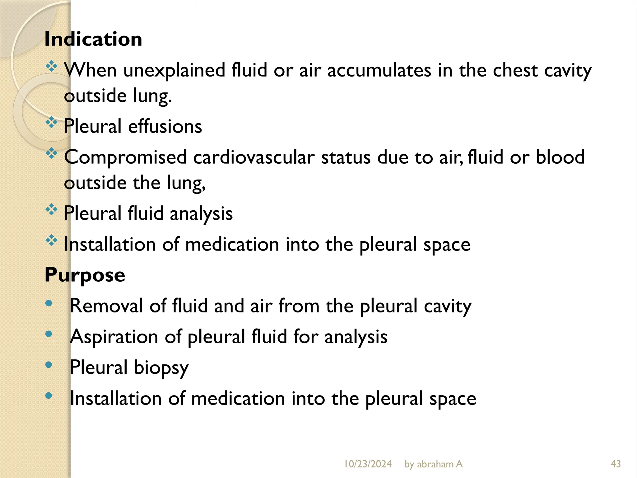 10/23/2024 by abraham A 43
Indication
 When unexplained fluid or air accumulates in the chest cavity
outside lung.
 Pleural effusions
 Compromised cardiovascular status due to air, fluid or blood
outside the lung,
 Pleural fluid analysis
 Installation of medication into the pleural space
Purpose
 Removal of fluid and air from the pleural cavity
 Aspiration of pleural fluid for analysis
 Pleural biopsy
 Installation of medication into the pleural space
 