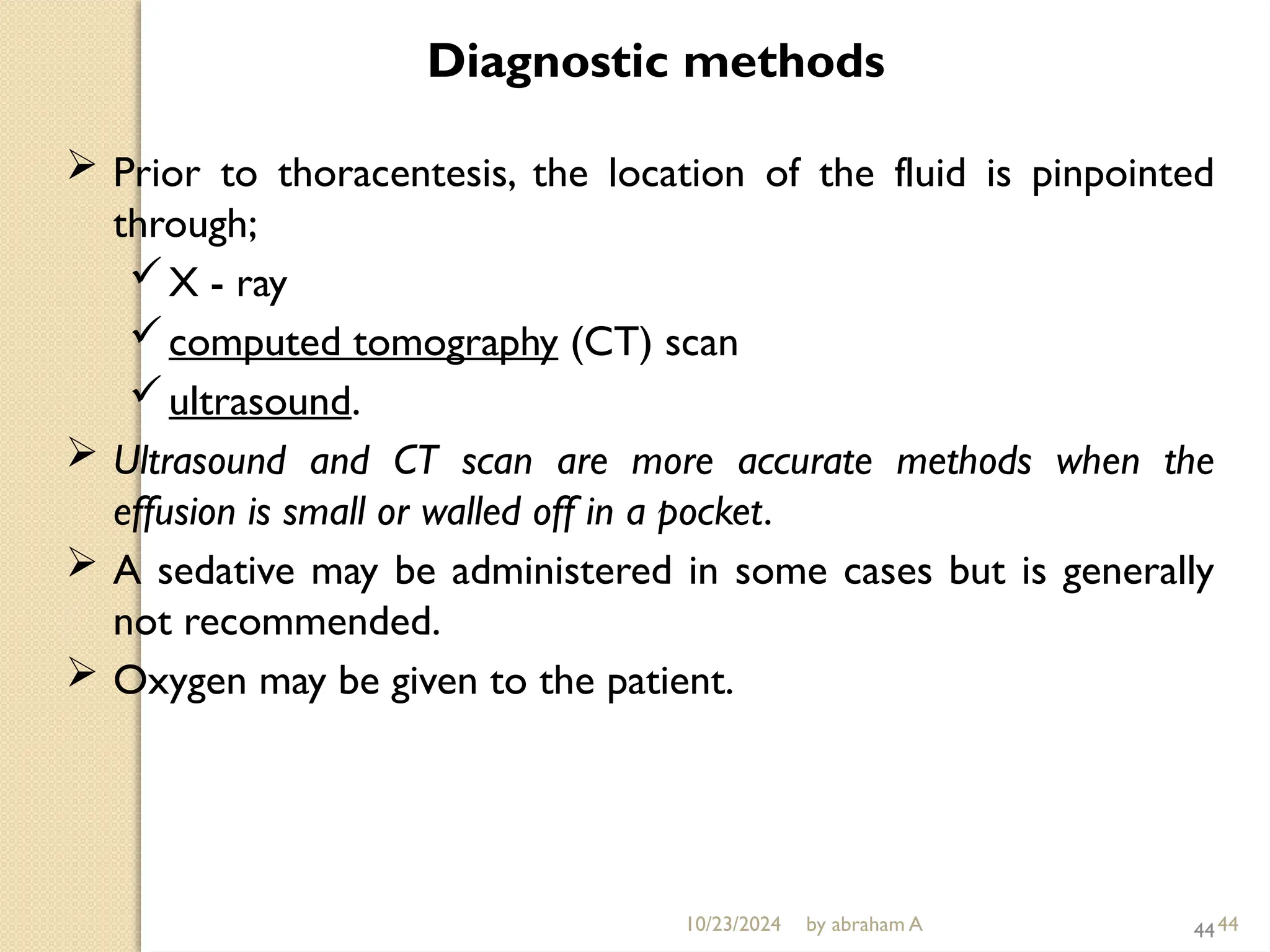 10/23/2024 by abraham A 44
Diagnostic methods
 Prior to thoracentesis, the location of the fluid is pinpointed
through;
X - ray
computed tomography (CT) scan
ultrasound.
 Ultrasound and CT scan are more accurate methods when the
effusion is small or walled off in a pocket.
 A sedative may be administered in some cases but is generally
not recommended.
 Oxygen may be given to the patient.
44
 
