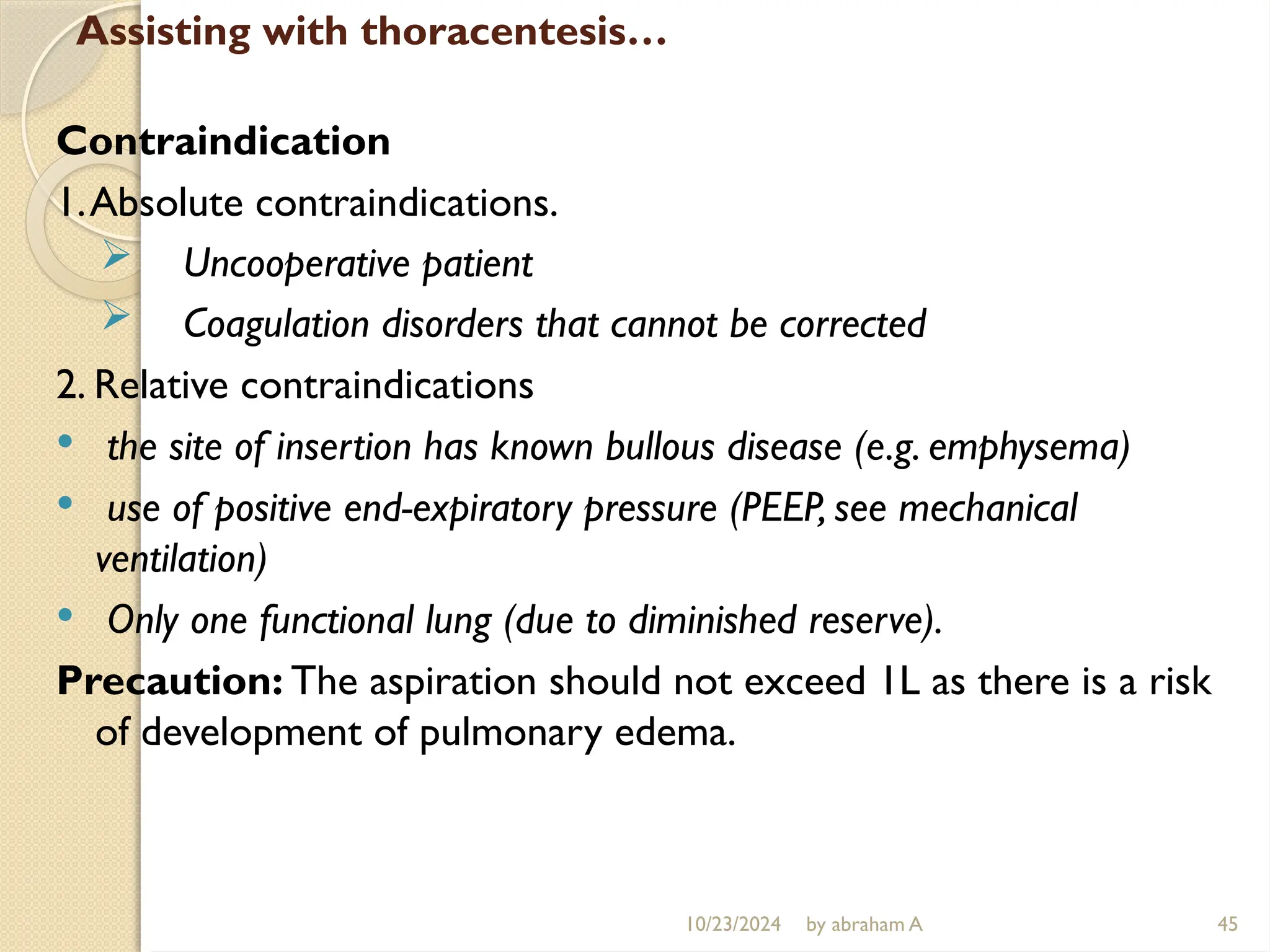 10/23/2024 by abraham A 45
Assisting with thoracentesis…
Contraindication
1.Absolute contraindications.
 Uncooperative patient
 Coagulation disorders that cannot be corrected
2. Relative contraindications
 the site of insertion has known bullous disease (e.g. emphysema)
 use of positive end-expiratory pressure (PEEP, see mechanical
ventilation)
 Only one functional lung (due to diminished reserve).
Precaution: The aspiration should not exceed 1L as there is a risk
of development of pulmonary edema.
 