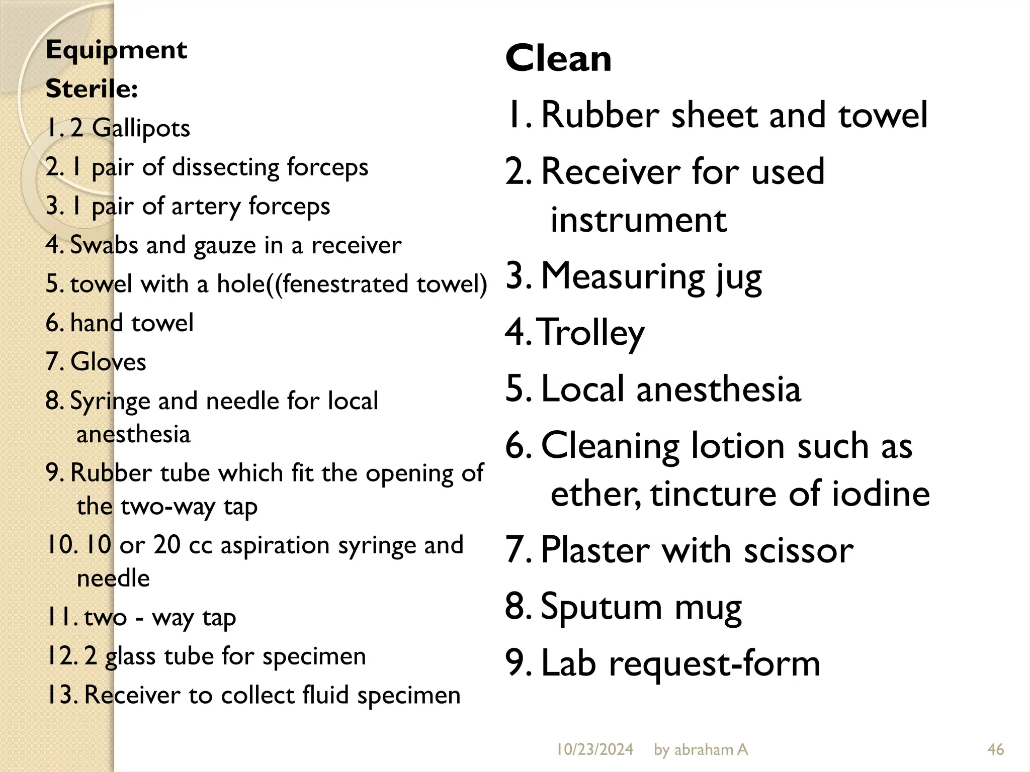 10/23/2024 by abraham A 46
Equipment
Sterile:
1. 2 Gallipots
2. 1 pair of dissecting forceps
3. 1 pair of artery forceps
4. Swabs and gauze in a receiver
5. towel with a hole((fenestrated towel)
6. hand towel
7. Gloves
8. Syringe and needle for local
anesthesia
9. Rubber tube which fit the opening of
the two-way tap
10. 10 or 20 cc aspiration syringe and
needle
11. two - way tap
12. 2 glass tube for specimen
13. Receiver to collect fluid specimen
Clean
1. Rubber sheet and towel
2. Receiver for used
instrument
3. Measuring jug
4.Trolley
5. Local anesthesia
6. Cleaning lotion such as
ether, tincture of iodine
7. Plaster with scissor
8. Sputum mug
9. Lab request-form
 