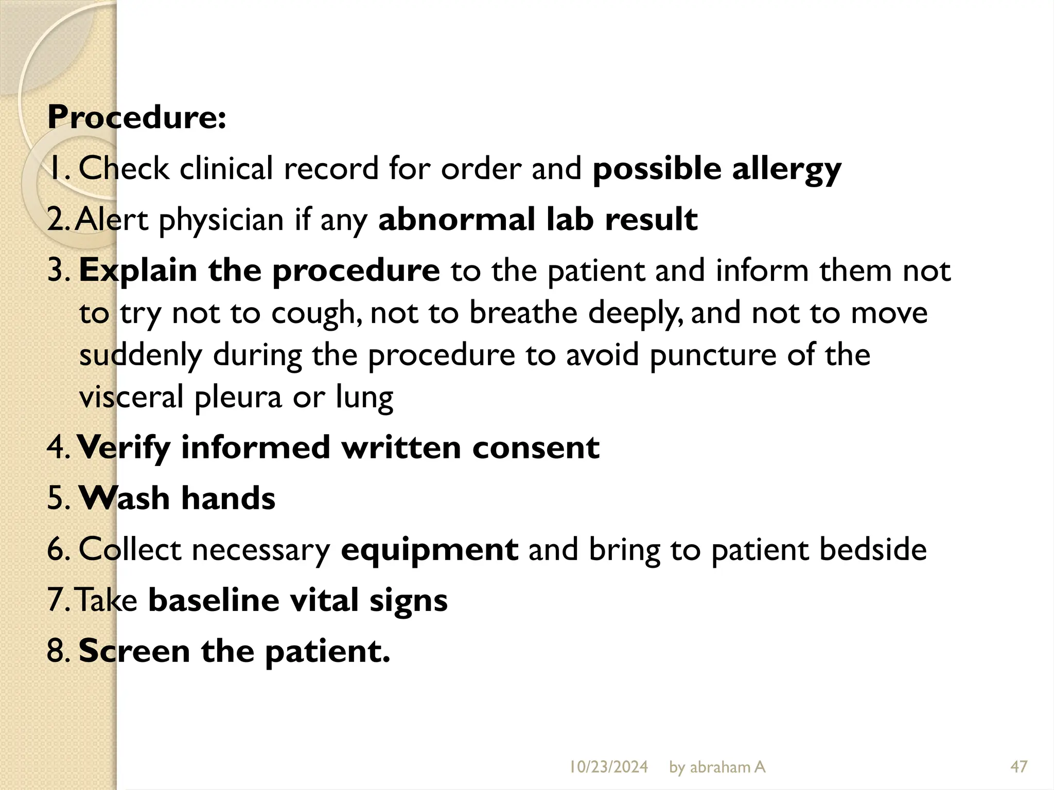 10/23/2024 by abraham A 47
Procedure:
1. Check clinical record for order and possible allergy
2.Alert physician if any abnormal lab result
3. Explain the procedure to the patient and inform them not
to try not to cough, not to breathe deeply, and not to move
suddenly during the procedure to avoid puncture of the
visceral pleura or lung
4.Verify informed written consent
5. Wash hands
6. Collect necessary equipment and bring to patient bedside
7.Take baseline vital signs
8. Screen the patient.
 
