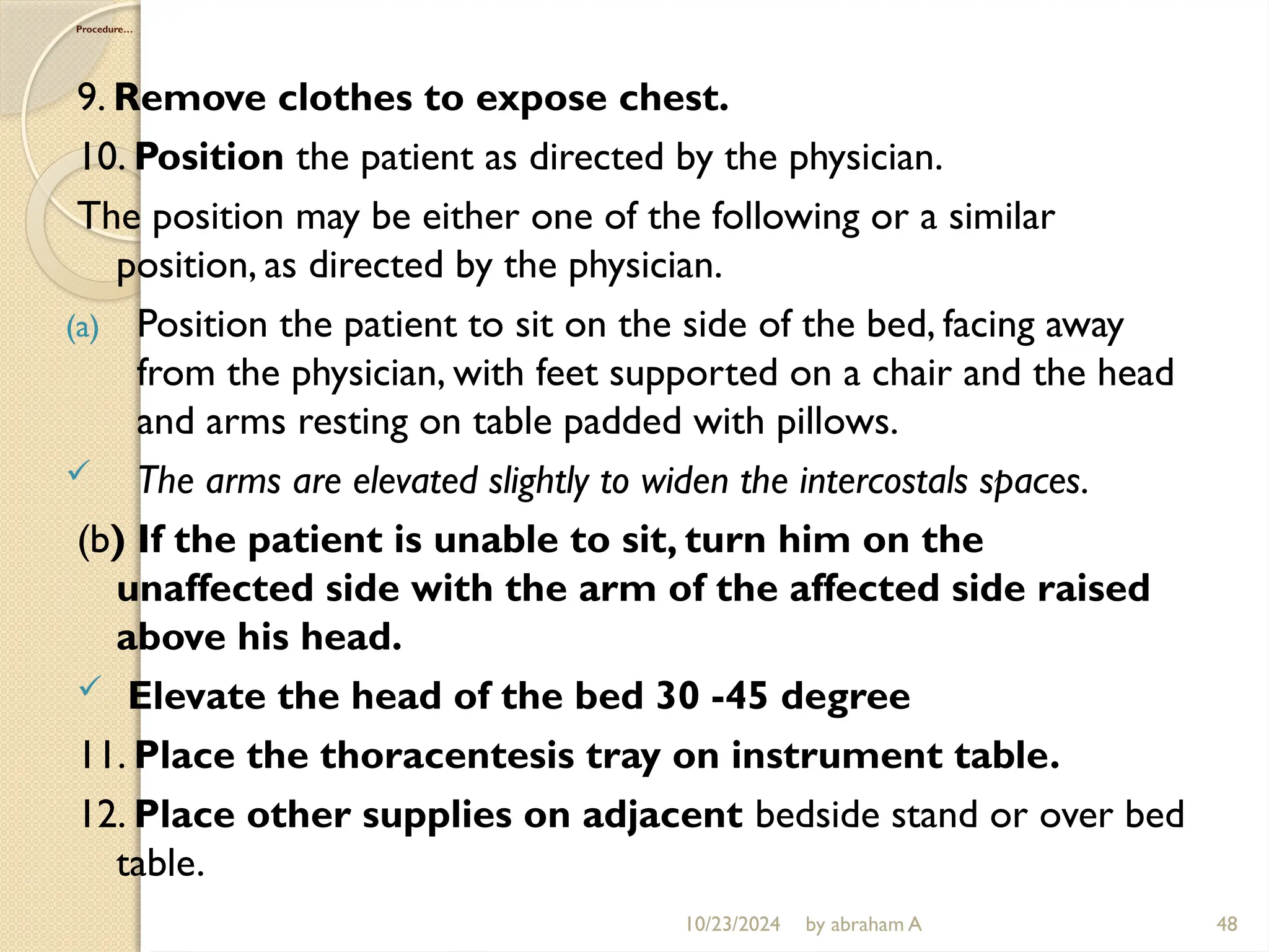 10/23/2024 by abraham A 48
Procedure…
9. Remove clothes to expose chest.
10. Position the patient as directed by the physician.
The position may be either one of the following or a similar
position, as directed by the physician.
(a) Position the patient to sit on the side of the bed, facing away
from the physician, with feet supported on a chair and the head
and arms resting on table padded with pillows.
 The arms are elevated slightly to widen the intercostals spaces.
(b) If the patient is unable to sit, turn him on the
unaffected side with the arm of the affected side raised
above his head.
 Elevate the head of the bed 30 -45 degree
11. Place the thoracentesis tray on instrument table.
12. Place other supplies on adjacent bedside stand or over bed
table.
 