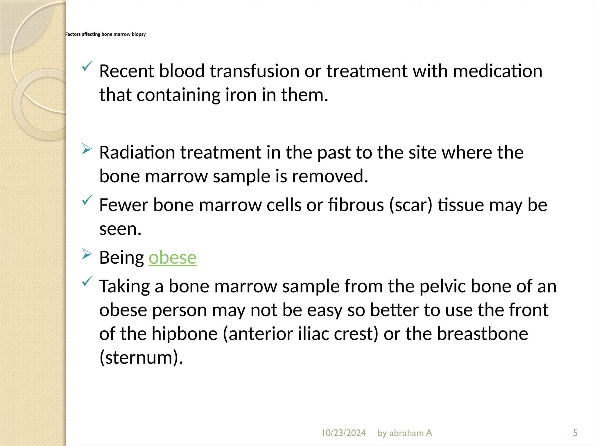 10/23/2024 by abraham A
Factors affecting bone marrow biopsy
 Recent blood transfusion or treatment with medication
that containing iron in them.
 Radiation treatment in the past to the site where the
bone marrow sample is removed.
 Fewer bone marrow cells or fibrous (scar) tissue may be
seen.
 Being obese
 Taking a bone marrow sample from the pelvic bone of an
obese person may not be easy so better to use the front
of the hipbone (anterior iliac crest) or the breastbone
(sternum).
5
 