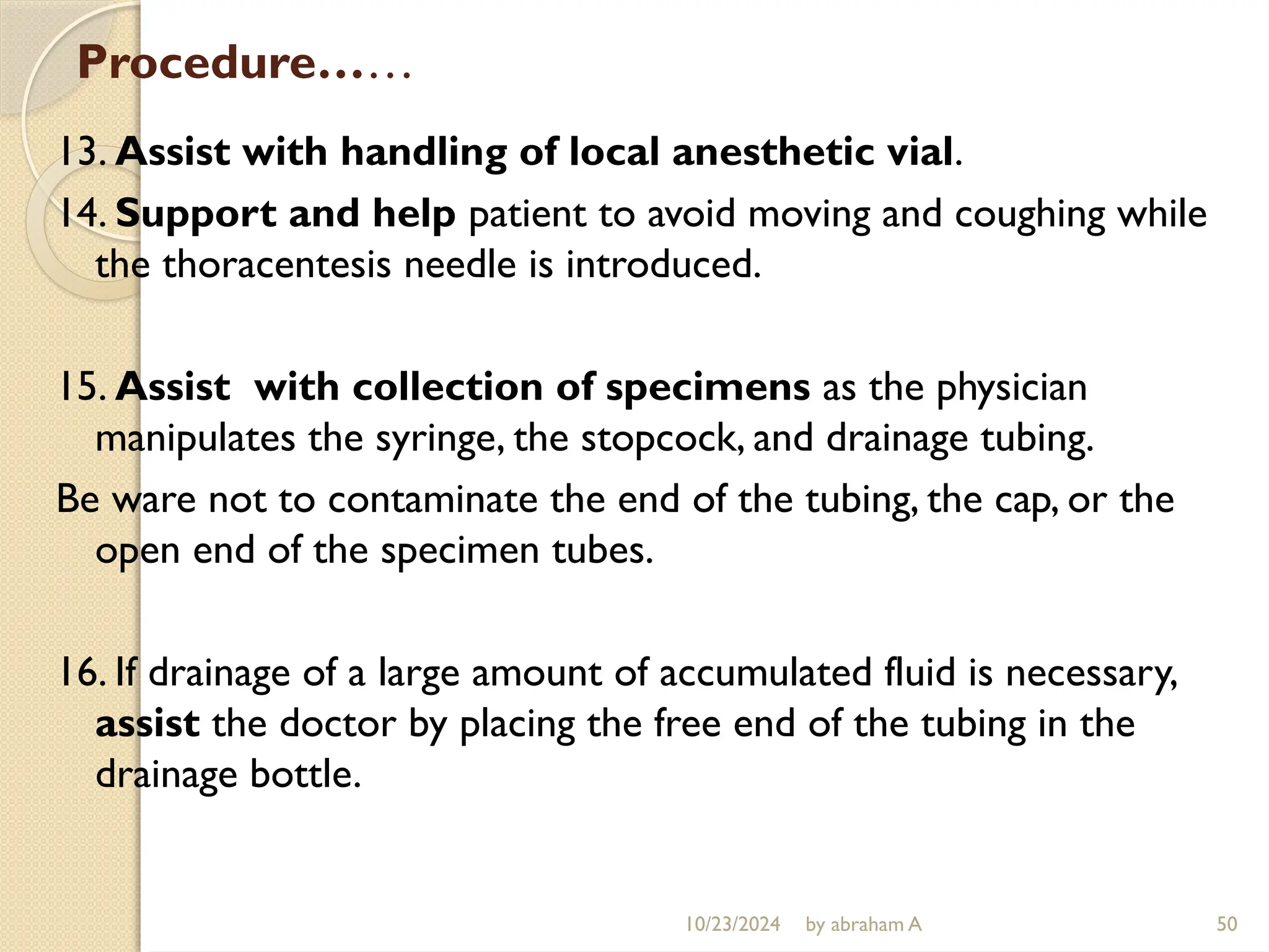 10/23/2024 by abraham A 50
Procedure……
13. Assist with handling of local anesthetic vial.
14. Support and help patient to avoid moving and coughing while
the thoracentesis needle is introduced.
15. Assist with collection of specimens as the physician
manipulates the syringe, the stopcock, and drainage tubing.
Be ware not to contaminate the end of the tubing, the cap, or the
open end of the specimen tubes.
16. If drainage of a large amount of accumulated fluid is necessary,
assist the doctor by placing the free end of the tubing in the
drainage bottle.
 