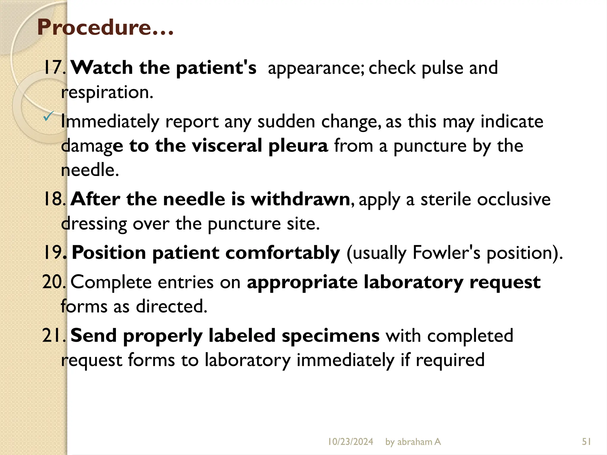 10/23/2024 by abraham A 51
Procedure…
17. Watch the patient's appearance; check pulse and
respiration.
 Immediately report any sudden change, as this may indicate
damage to the visceral pleura from a puncture by the
needle.
18. After the needle is withdrawn, apply a sterile occlusive
dressing over the puncture site.
19. Position patient comfortably (usually Fowler's position).
20. Complete entries on appropriate laboratory request
forms as directed.
21. Send properly labeled specimens with completed
request forms to laboratory immediately if required
 
