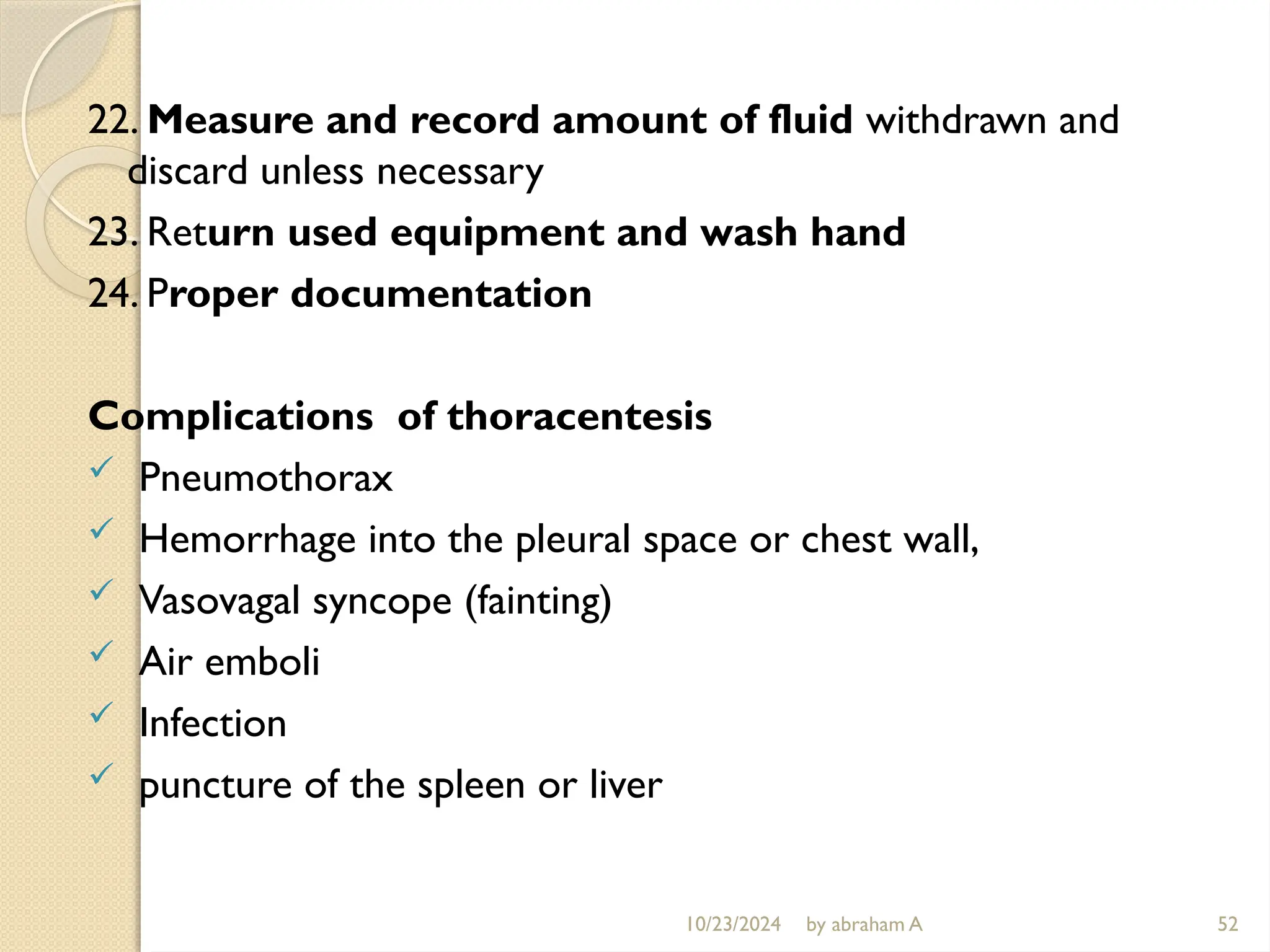 10/23/2024 by abraham A 52
22. Measure and record amount of fluid withdrawn and
discard unless necessary
23. Return used equipment and wash hand
24. Proper documentation
Complications of thoracentesis
 Pneumothorax
 Hemorrhage into the pleural space or chest wall,
 Vasovagal syncope (fainting)
 Air emboli
 Infection
 puncture of the spleen or liver
 