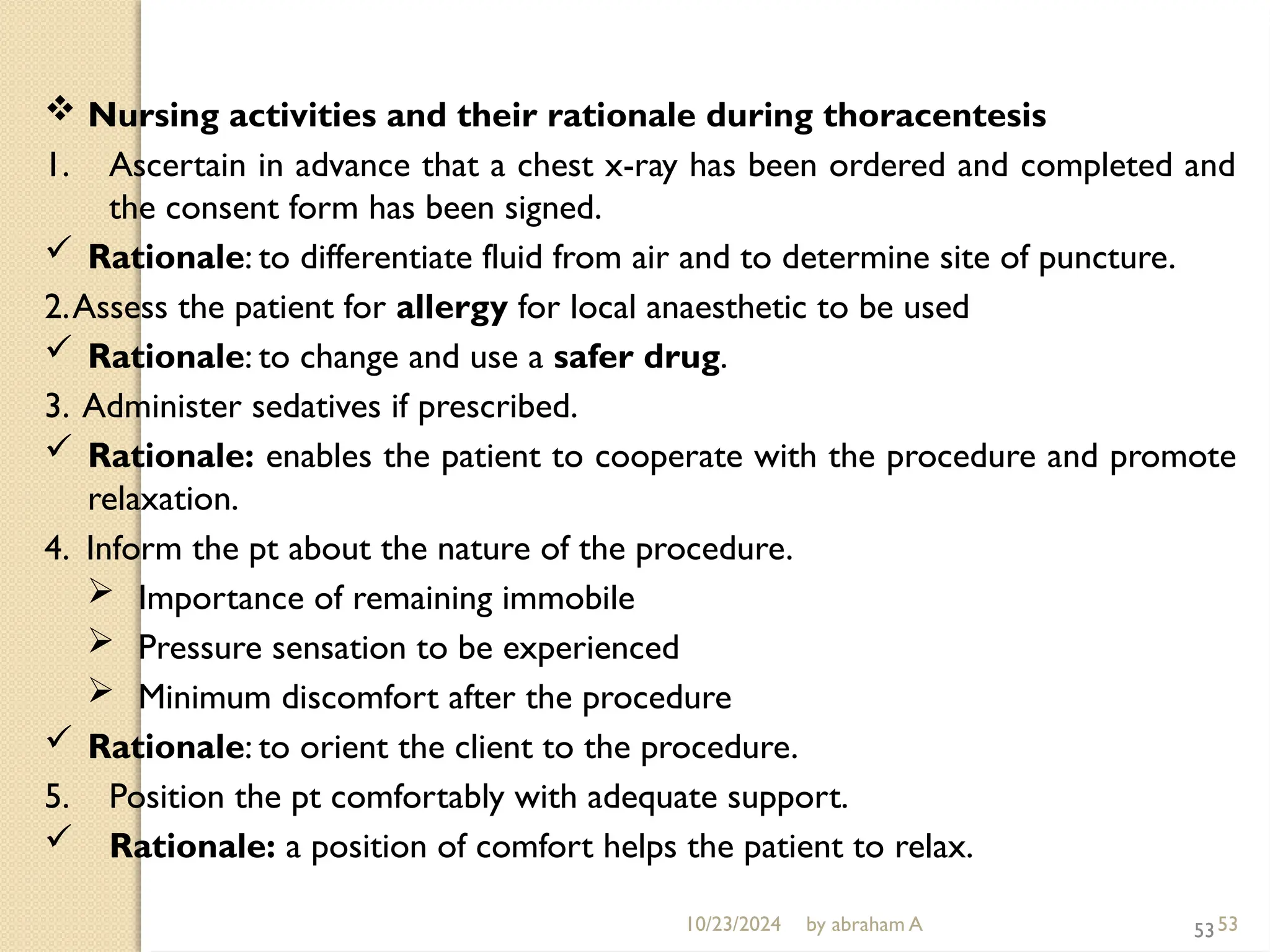 10/23/2024 by abraham A 53
 Nursing activities and their rationale during thoracentesis
1. Ascertain in advance that a chest x-ray has been ordered and completed and
the consent form has been signed.
 Rationale: to differentiate fluid from air and to determine site of puncture.
2.Assess the patient for allergy for local anaesthetic to be used
 Rationale: to change and use a safer drug.
3. Administer sedatives if prescribed.
 Rationale: enables the patient to cooperate with the procedure and promote
relaxation.
4. Inform the pt about the nature of the procedure.
 Importance of remaining immobile
 Pressure sensation to be experienced
 Minimum discomfort after the procedure
 Rationale: to orient the client to the procedure.
5. Position the pt comfortably with adequate support.
 Rationale: a position of comfort helps the patient to relax.
53
 
