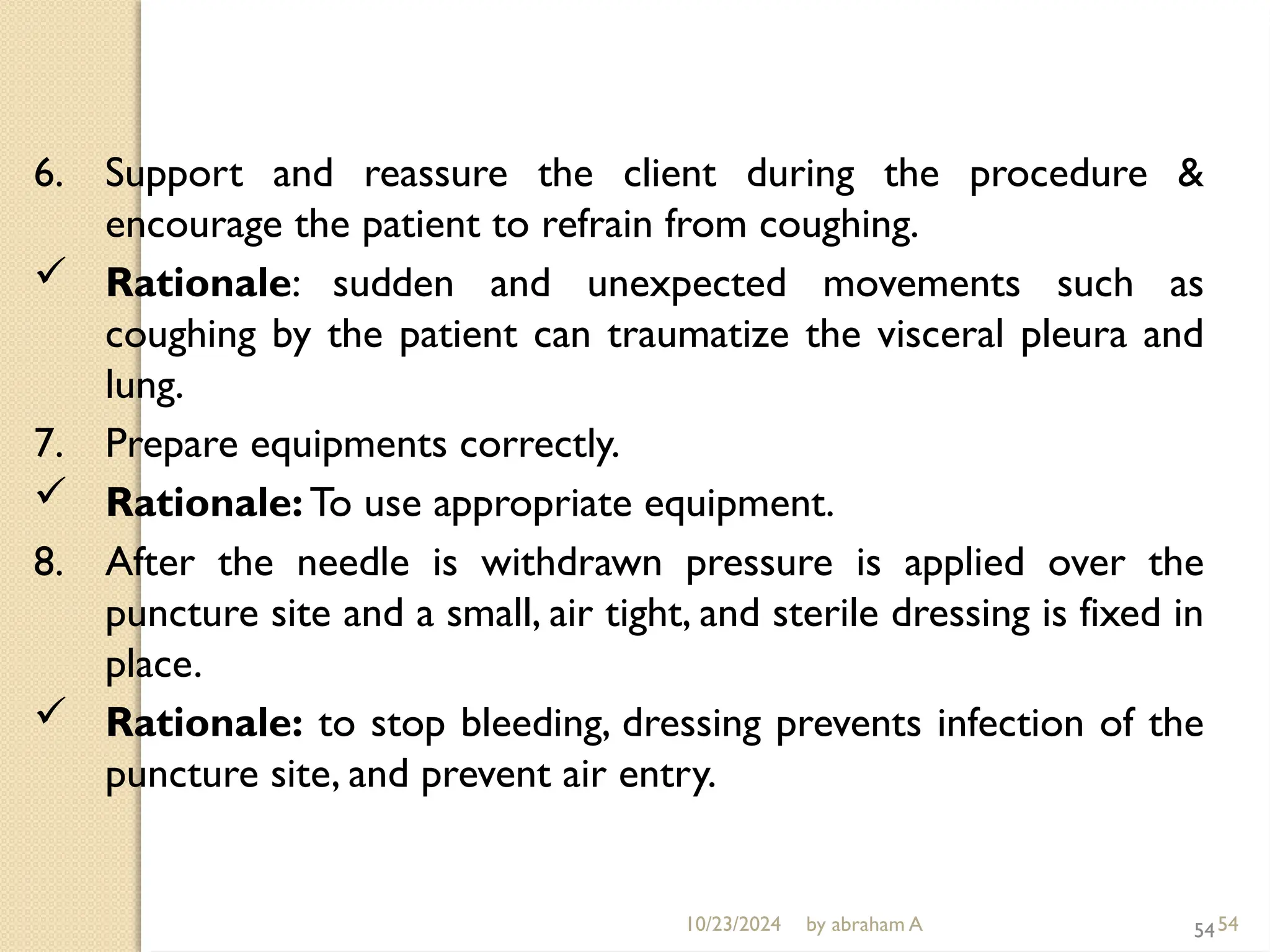 10/23/2024 by abraham A 54
6. Support and reassure the client during the procedure &
encourage the patient to refrain from coughing.
 Rationale: sudden and unexpected movements such as
coughing by the patient can traumatize the visceral pleura and
lung.
7. Prepare equipments correctly.
 Rationale: To use appropriate equipment.
8. After the needle is withdrawn pressure is applied over the
puncture site and a small, air tight, and sterile dressing is fixed in
place.
 Rationale: to stop bleeding, dressing prevents infection of the
puncture site, and prevent air entry.
54
 