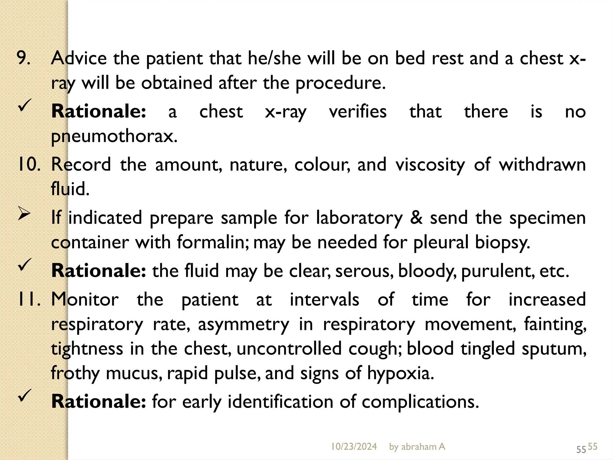 10/23/2024 by abraham A 55
9. Advice the patient that he/she will be on bed rest and a chest x-
ray will be obtained after the procedure.
 Rationale: a chest x-ray verifies that there is no
pneumothorax.
10. Record the amount, nature, colour, and viscosity of withdrawn
fluid.
 If indicated prepare sample for laboratory & send the specimen
container with formalin; may be needed for pleural biopsy.
 Rationale: the fluid may be clear, serous, bloody, purulent, etc.
11. Monitor the patient at intervals of time for increased
respiratory rate, asymmetry in respiratory movement, fainting,
tightness in the chest, uncontrolled cough; blood tingled sputum,
frothy mucus, rapid pulse, and signs of hypoxia.
 Rationale: for early identification of complications.
55
 