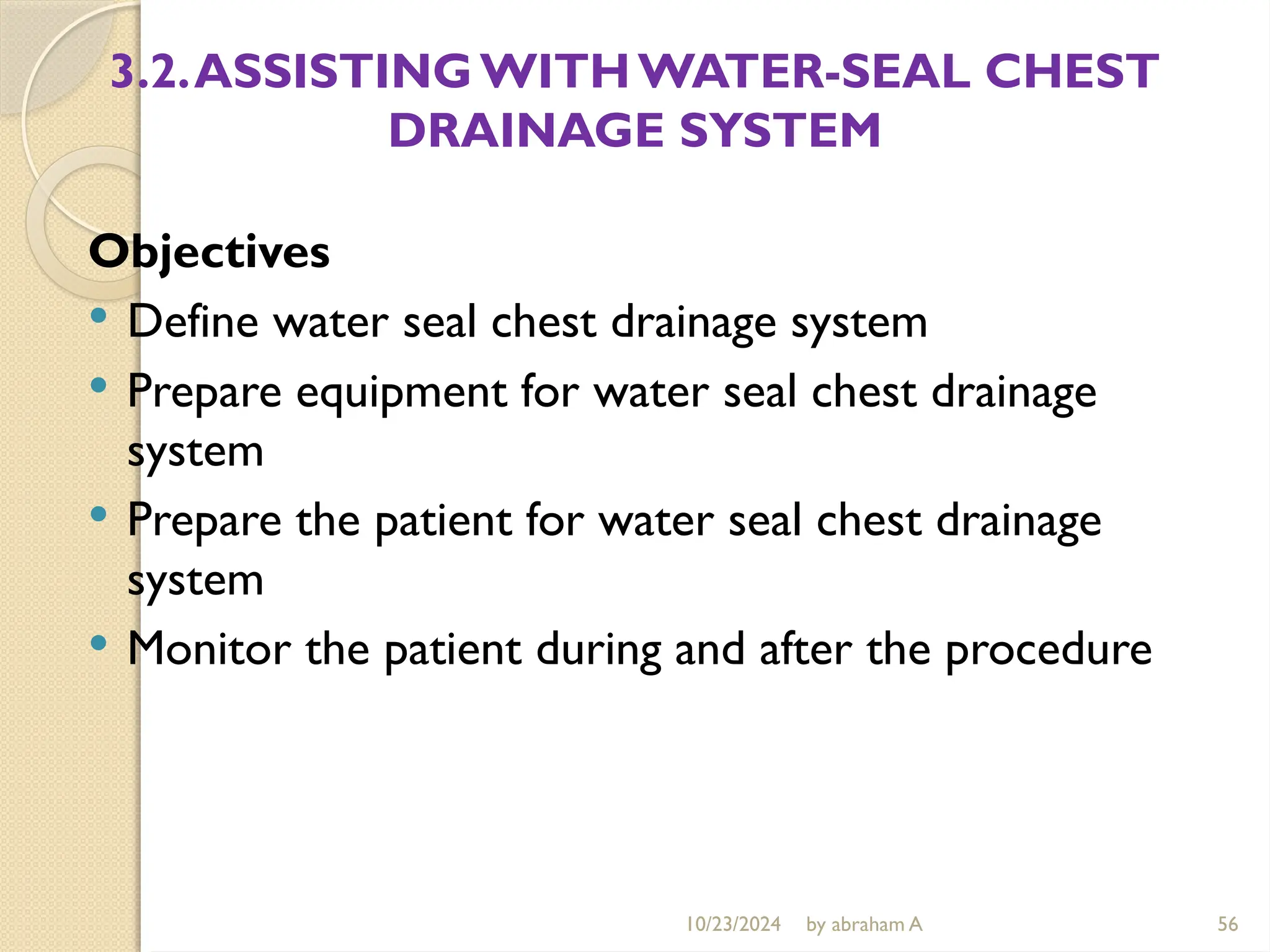 10/23/2024 by abraham A 56
3.2.ASSISTINGWITHWATER-SEAL CHEST
DRAINAGE SYSTEM
Objectives
 Define water seal chest drainage system
 Prepare equipment for water seal chest drainage
system
 Prepare the patient for water seal chest drainage
system
 Monitor the patient during and after the procedure
 