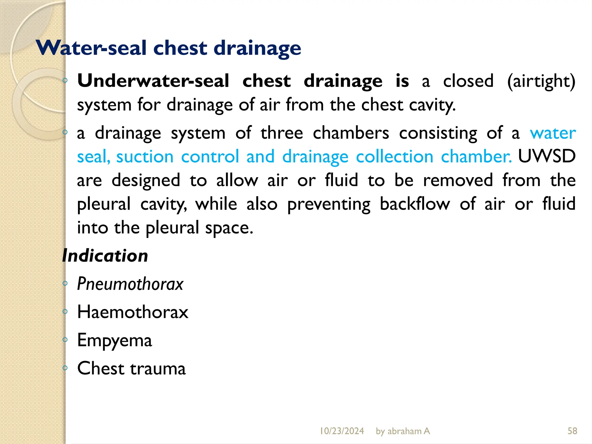 10/23/2024 by abraham A 58
Water-seal chest drainage
◦ Underwater-seal chest drainage is a closed (airtight)
system for drainage of air from the chest cavity.
◦ a drainage system of three chambers consisting of a water
seal, suction control and drainage collection chamber. UWSD
are designed to allow air or fluid to be removed from the
pleural cavity, while also preventing backflow of air or fluid
into the pleural space.
Indication
◦ Pneumothorax
◦ Haemothorax
◦ Empyema
◦ Chest trauma
 