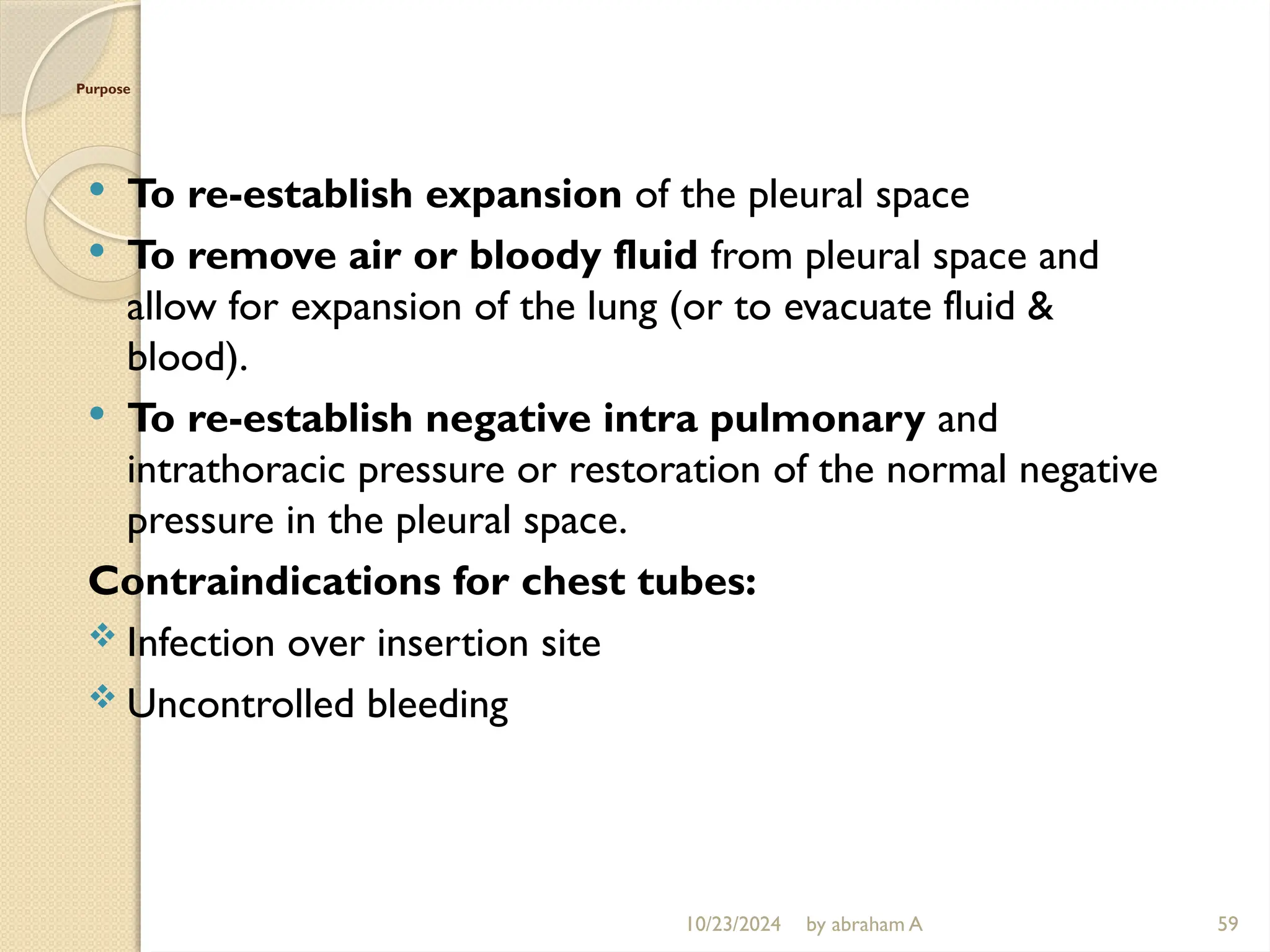10/23/2024 by abraham A 59
Purpose
 To re-establish expansion of the pleural space
 To remove air or bloody fluid from pleural space and
allow for expansion of the lung (or to evacuate fluid &
blood).
 To re-establish negative intra pulmonary and
intrathoracic pressure or restoration of the normal negative
pressure in the pleural space.
Contraindications for chest tubes:
 Infection over insertion site
 Uncontrolled bleeding
 