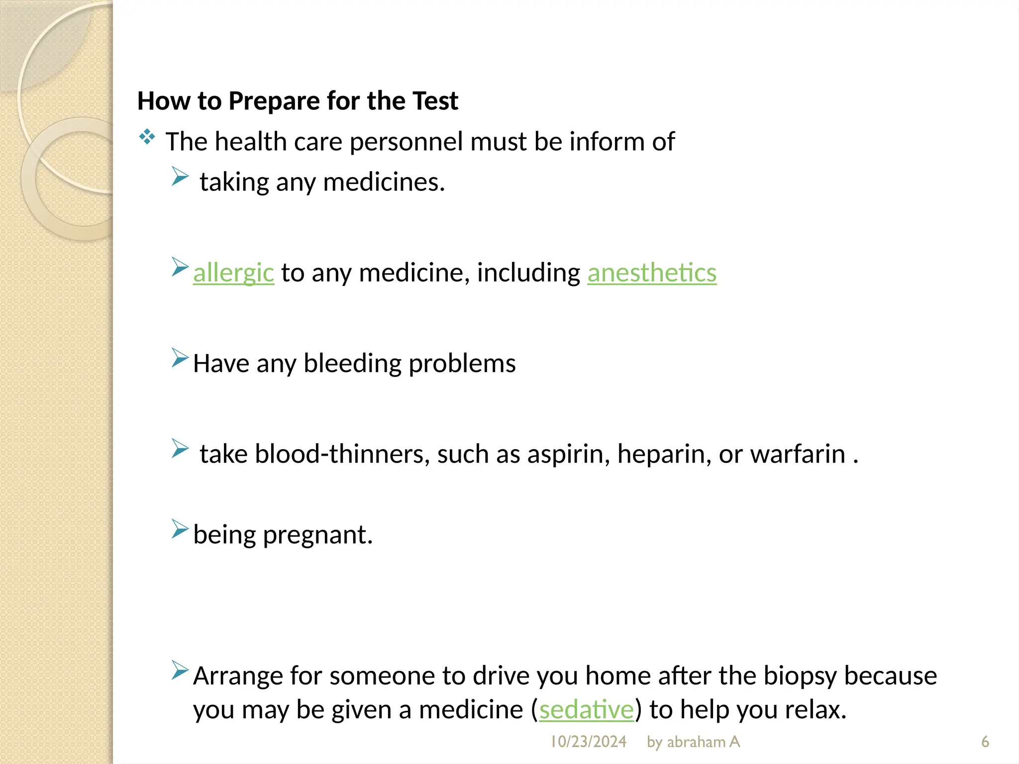 10/23/2024 by abraham A
How to Prepare for the Test
 The health care personnel must be inform of
 taking any medicines.
allergic to any medicine, including anesthetics
Have any bleeding problems
 take blood-thinners, such as aspirin, heparin, or warfarin .
being pregnant.
Arrange for someone to drive you home after the biopsy because
you may be given a medicine (sedative) to help you relax.
6
 