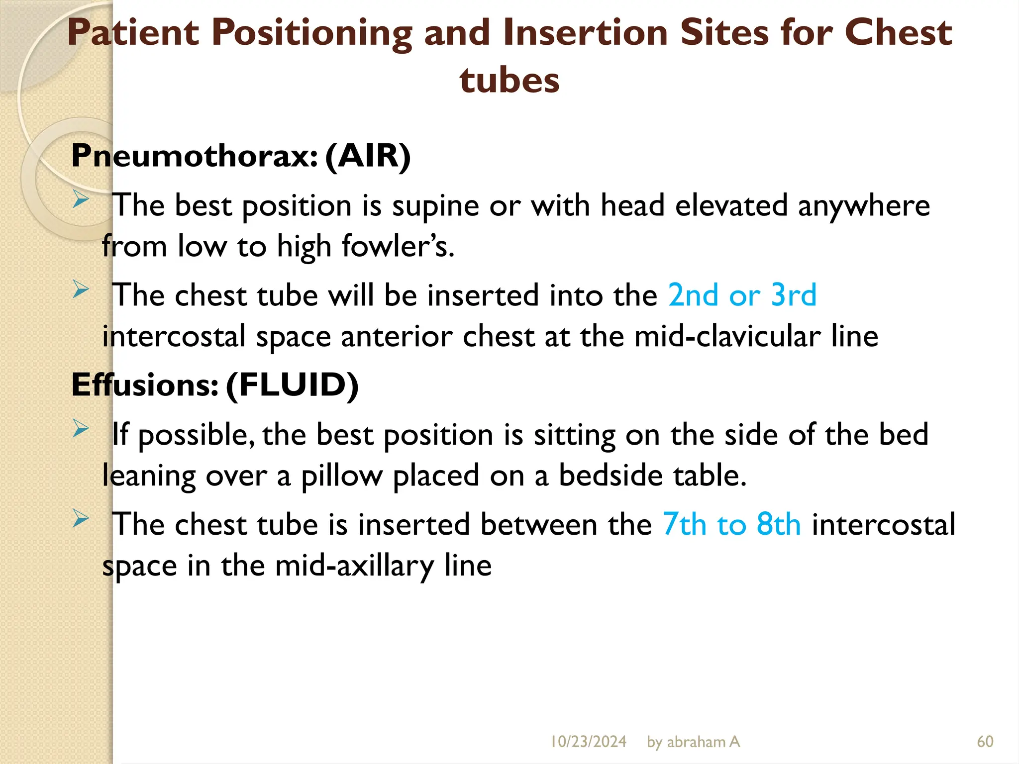 10/23/2024 by abraham A 60
Patient Positioning and Insertion Sites for Chest
tubes
Pneumothorax: (AIR)
 The best position is supine or with head elevated anywhere
from low to high fowler’s.
 The chest tube will be inserted into the 2nd or 3rd
intercostal space anterior chest at the mid-clavicular line
Effusions: (FLUID)
 If possible, the best position is sitting on the side of the bed
leaning over a pillow placed on a bedside table.
 The chest tube is inserted between the 7th to 8th intercostal
space in the mid-axillary line
 