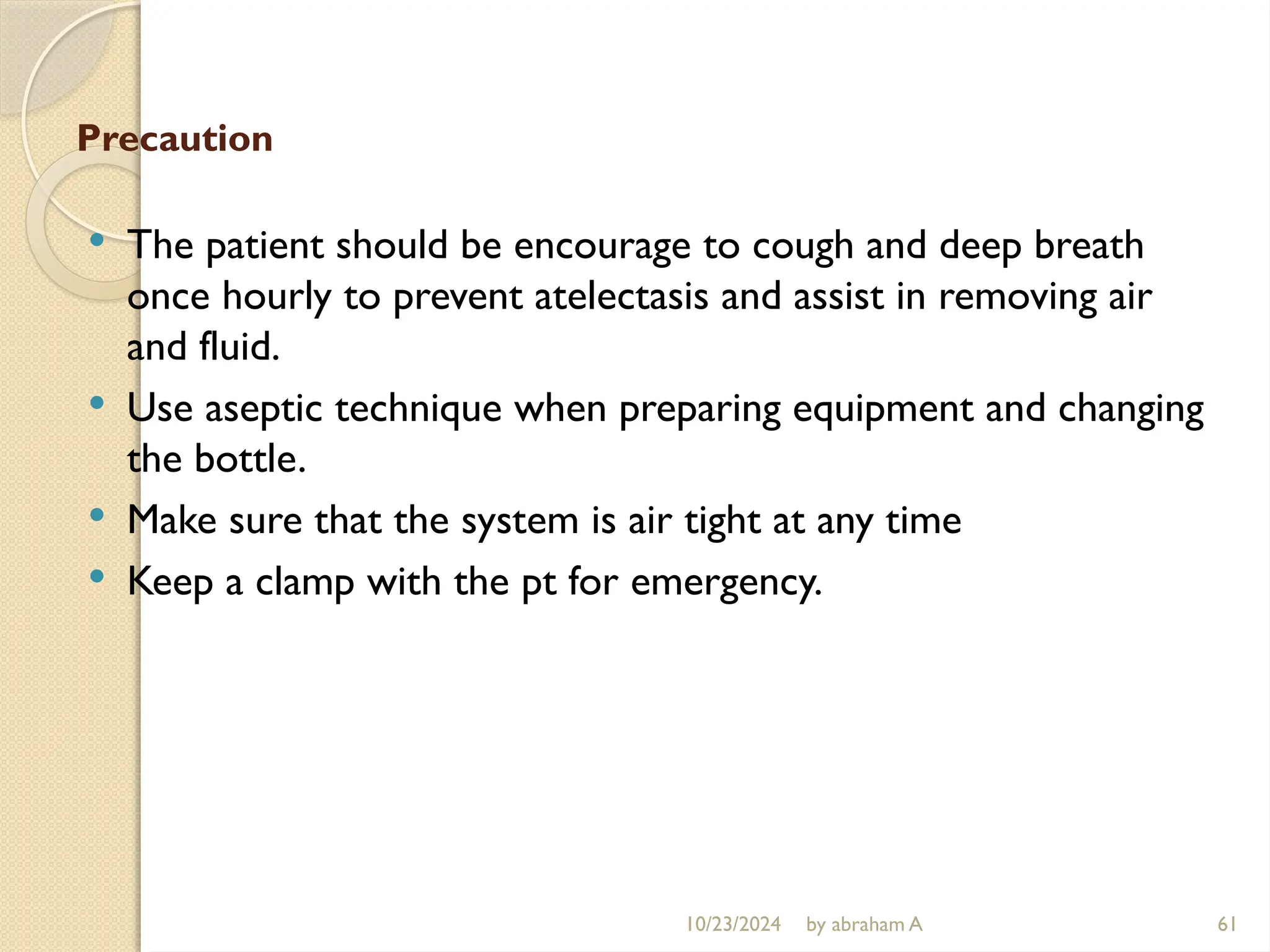 10/23/2024 by abraham A 61
Precaution
 The patient should be encourage to cough and deep breath
once hourly to prevent atelectasis and assist in removing air
and fluid.
 Use aseptic technique when preparing equipment and changing
the bottle.
 Make sure that the system is air tight at any time
 Keep a clamp with the pt for emergency.
 