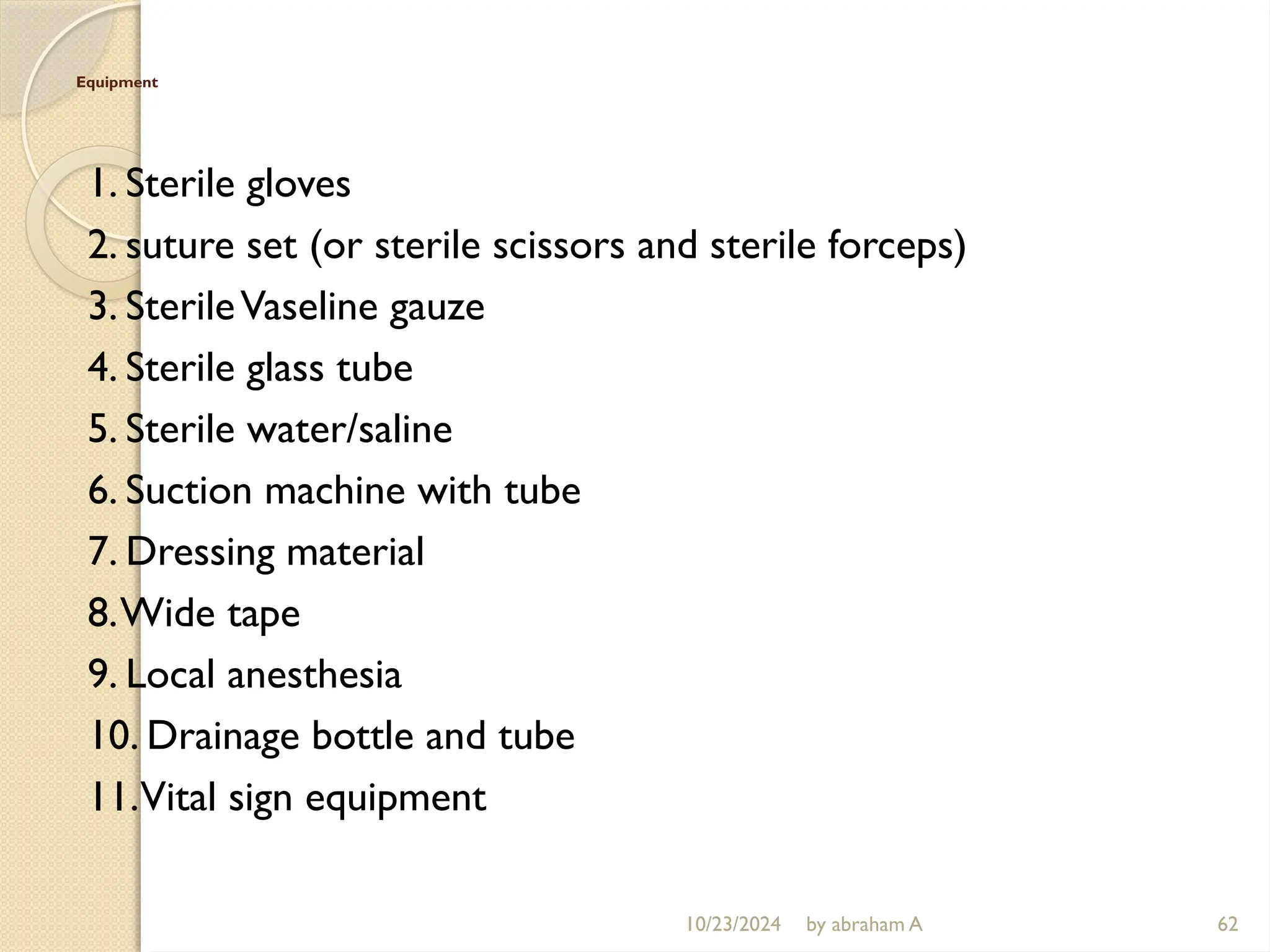 10/23/2024 by abraham A 62
Equipment
1. Sterile gloves
2. suture set (or sterile scissors and sterile forceps)
3. SterileVaseline gauze
4. Sterile glass tube
5. Sterile water/saline
6. Suction machine with tube
7. Dressing material
8.Wide tape
9. Local anesthesia
10. Drainage bottle and tube
11.Vital sign equipment
 