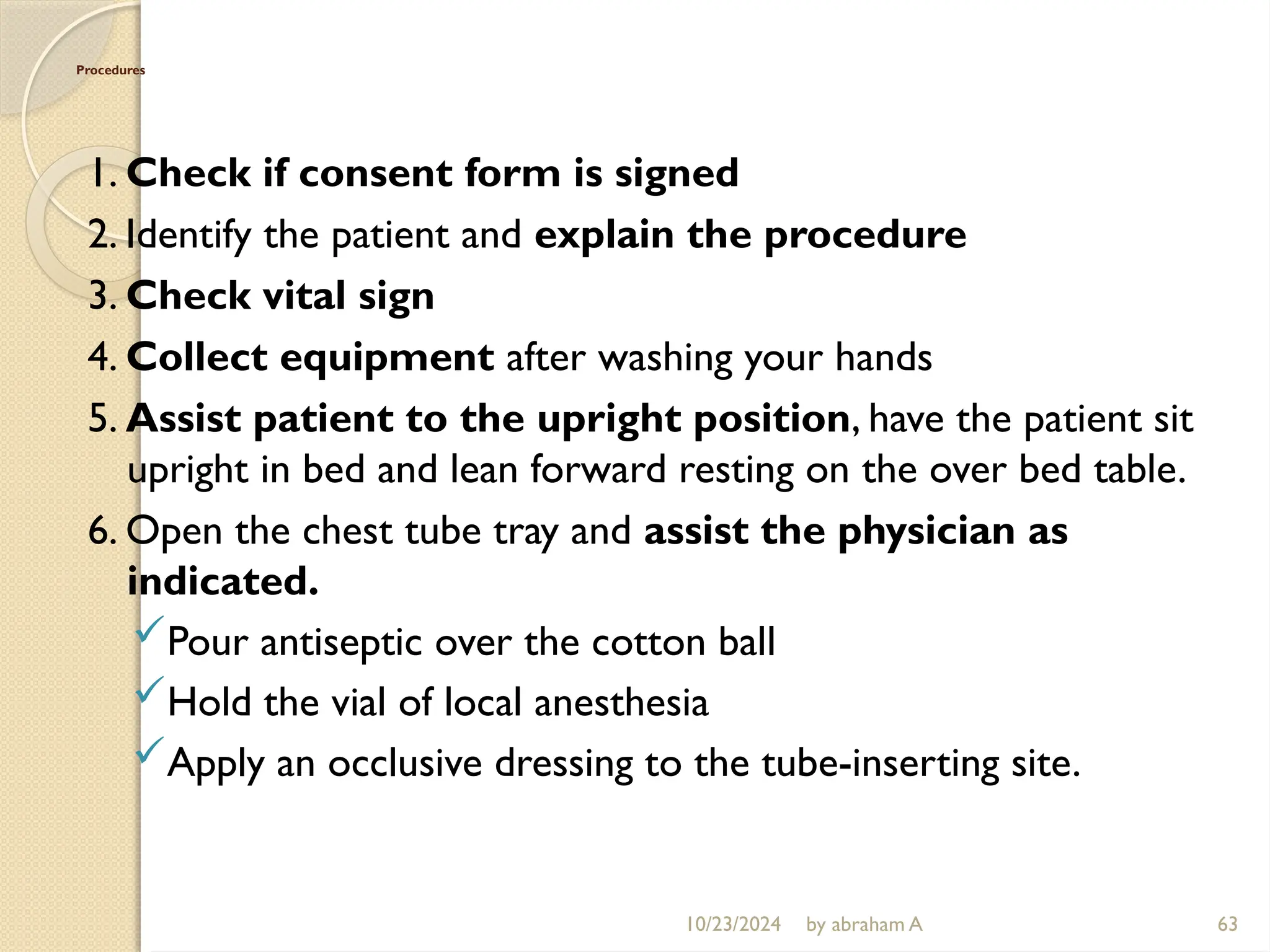 10/23/2024 by abraham A 63
Procedures
1. Check if consent form is signed
2. Identify the patient and explain the procedure
3. Check vital sign
4. Collect equipment after washing your hands
5. Assist patient to the upright position, have the patient sit
upright in bed and lean forward resting on the over bed table.
6. Open the chest tube tray and assist the physician as
indicated.
Pour antiseptic over the cotton ball
Hold the vial of local anesthesia
Apply an occlusive dressing to the tube-inserting site.
 