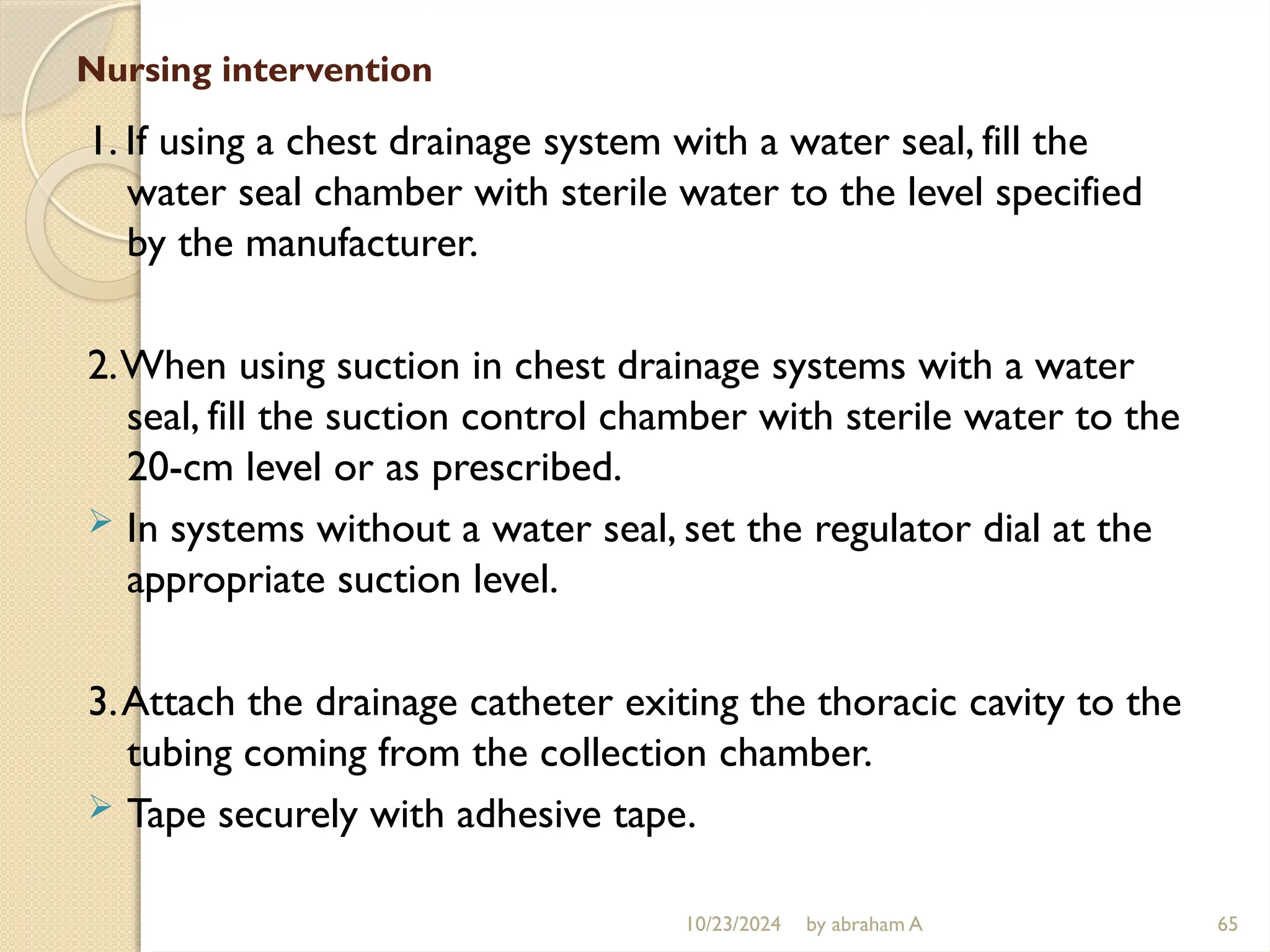 10/23/2024 by abraham A 65
Nursing intervention
1. If using a chest drainage system with a water seal, fill the
water seal chamber with sterile water to the level specified
by the manufacturer.
2.When using suction in chest drainage systems with a water
seal, fill the suction control chamber with sterile water to the
20-cm level or as prescribed.
 In systems without a water seal, set the regulator dial at the
appropriate suction level.
3.Attach the drainage catheter exiting the thoracic cavity to the
tubing coming from the collection chamber.
 Tape securely with adhesive tape.
 