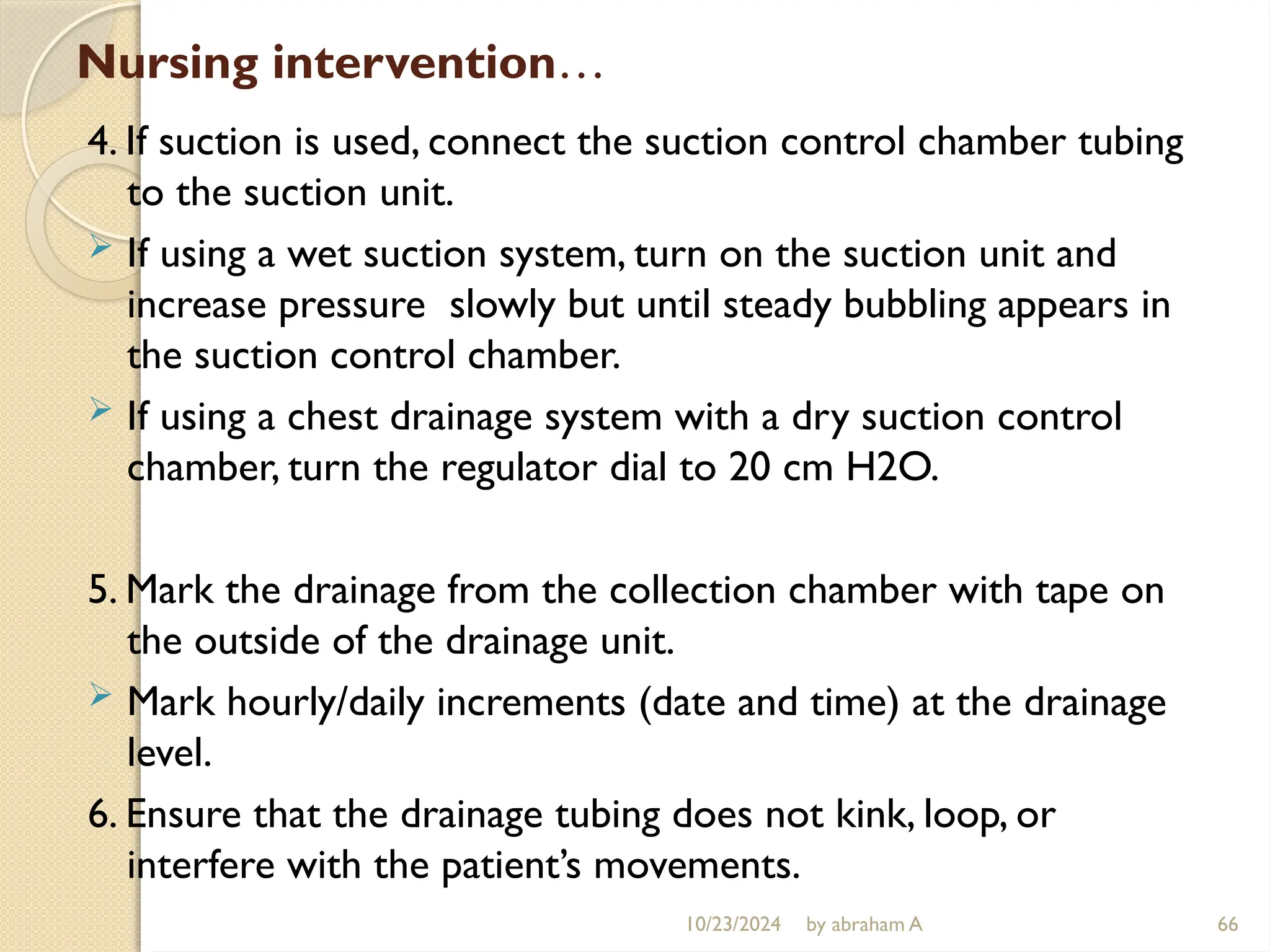 10/23/2024 by abraham A 66
Nursing intervention…
4. If suction is used, connect the suction control chamber tubing
to the suction unit.
 If using a wet suction system, turn on the suction unit and
increase pressure slowly but until steady bubbling appears in
the suction control chamber.
 If using a chest drainage system with a dry suction control
chamber, turn the regulator dial to 20 cm H2O.
5. Mark the drainage from the collection chamber with tape on
the outside of the drainage unit.
 Mark hourly/daily increments (date and time) at the drainage
level.
6. Ensure that the drainage tubing does not kink, loop, or
interfere with the patient’s movements.
 