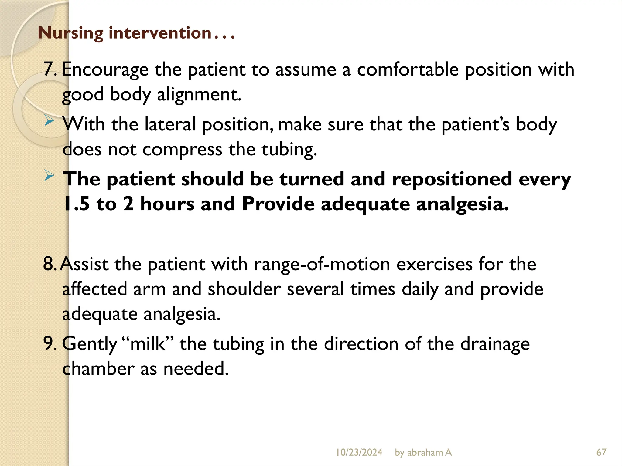 10/23/2024 by abraham A 67
Nursing intervention…
7. Encourage the patient to assume a comfortable position with
good body alignment.
 With the lateral position, make sure that the patient’s body
does not compress the tubing.
 The patient should be turned and repositioned every
1.5 to 2 hours and Provide adequate analgesia.
8.Assist the patient with range-of-motion exercises for the
affected arm and shoulder several times daily and provide
adequate analgesia.
9. Gently “milk” the tubing in the direction of the drainage
chamber as needed.
 