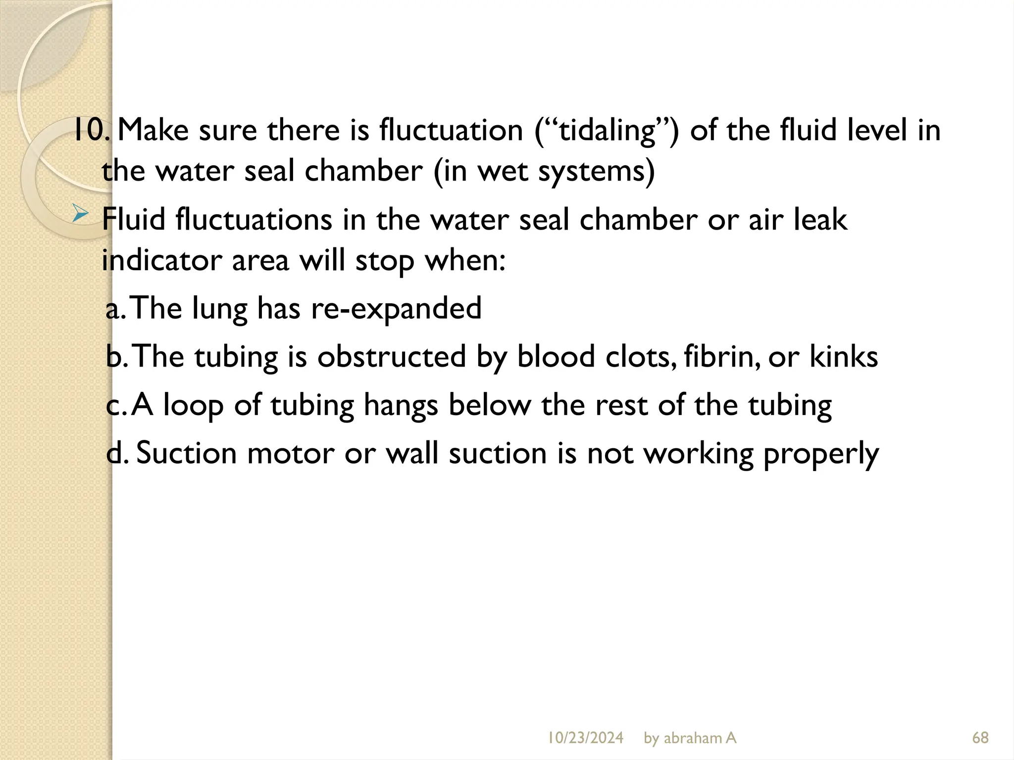 10/23/2024 by abraham A 68
10. Make sure there is fluctuation (“tidaling”) of the fluid level in
the water seal chamber (in wet systems)
 Fluid fluctuations in the water seal chamber or air leak
indicator area will stop when:
a.The lung has re-expanded
b.The tubing is obstructed by blood clots, fibrin, or kinks
c.A loop of tubing hangs below the rest of the tubing
d. Suction motor or wall suction is not working properly
 