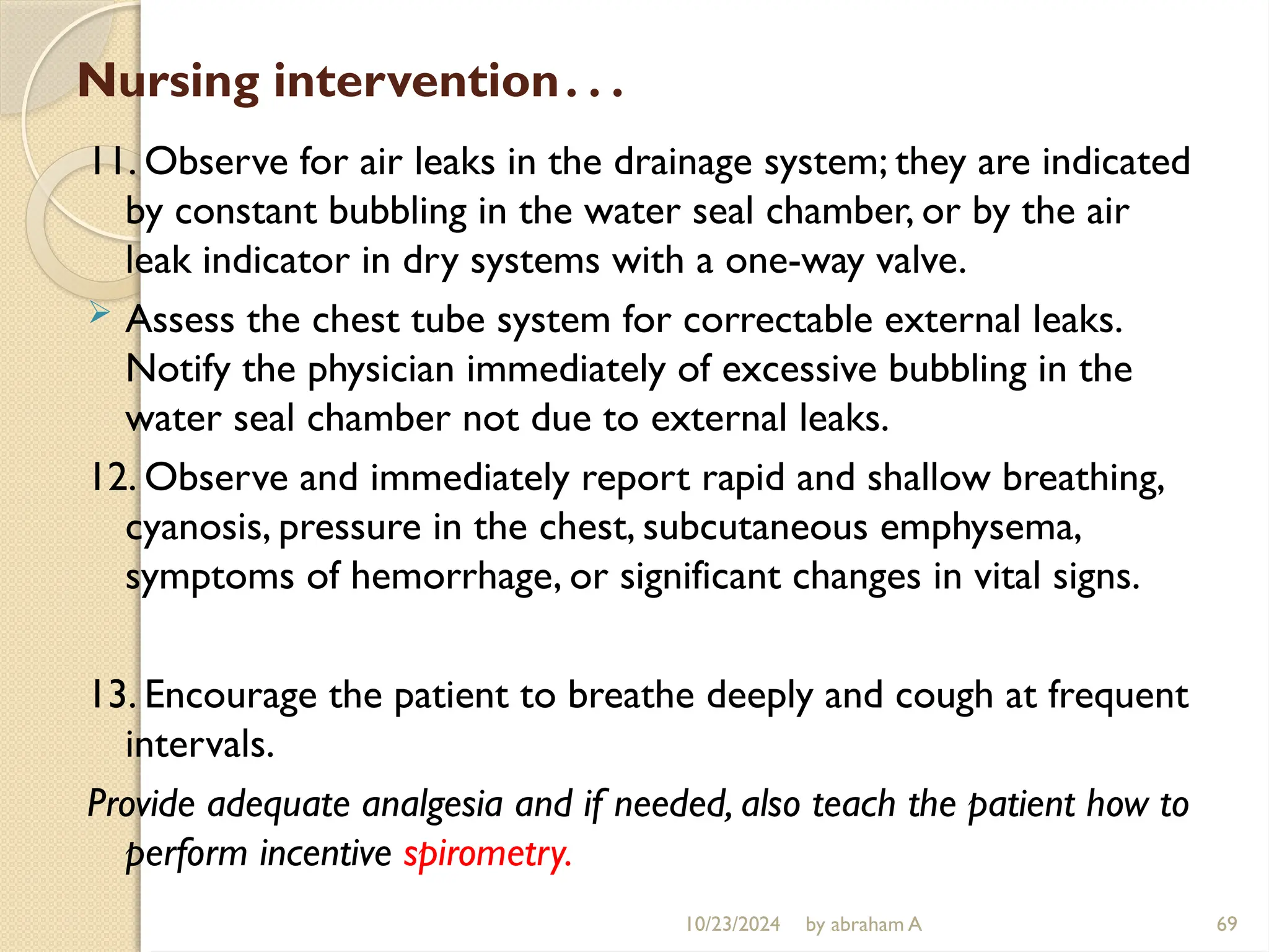 10/23/2024 by abraham A 69
Nursing intervention…
11. Observe for air leaks in the drainage system; they are indicated
by constant bubbling in the water seal chamber, or by the air
leak indicator in dry systems with a one-way valve.
 Assess the chest tube system for correctable external leaks.
Notify the physician immediately of excessive bubbling in the
water seal chamber not due to external leaks.
12. Observe and immediately report rapid and shallow breathing,
cyanosis, pressure in the chest, subcutaneous emphysema,
symptoms of hemorrhage, or significant changes in vital signs.
13. Encourage the patient to breathe deeply and cough at frequent
intervals.
Provide adequate analgesia and if needed, also teach the patient how to
perform incentive spirometry.
 