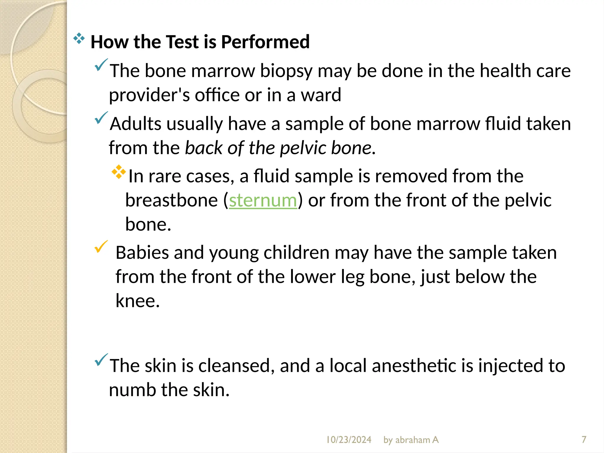 10/23/2024 by abraham A
 How the Test is Performed
The bone marrow biopsy may be done in the health care
provider's office or in a ward
Adults usually have a sample of bone marrow fluid taken
from the back of the pelvic bone.
In rare cases, a fluid sample is removed from the
breastbone (sternum) or from the front of the pelvic
bone.
 Babies and young children may have the sample taken
from the front of the lower leg bone, just below the
knee.
The skin is cleansed, and a local anesthetic is injected to
numb the skin.
7
 