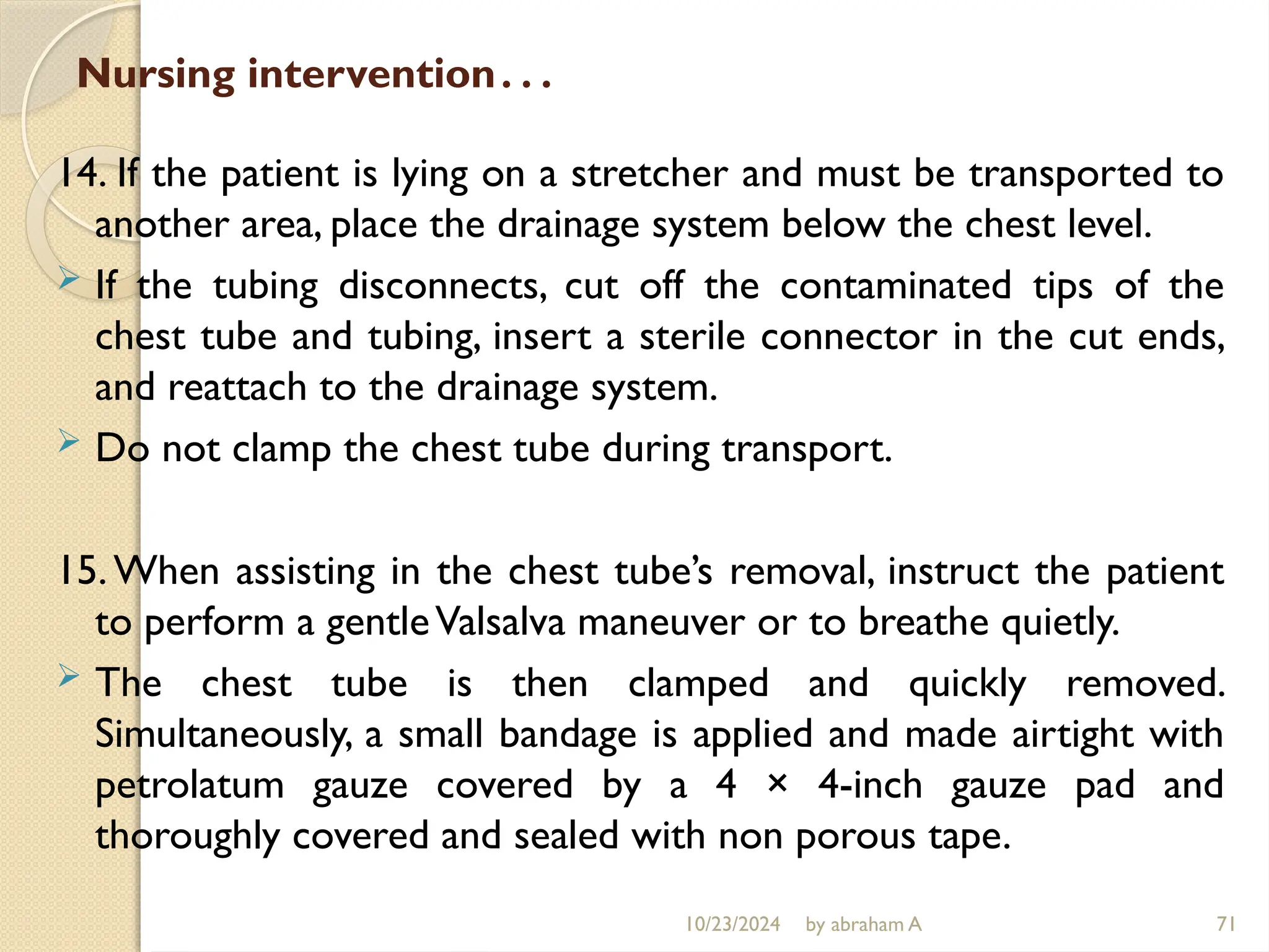 10/23/2024 by abraham A 71
Nursing intervention…
14. If the patient is lying on a stretcher and must be transported to
another area, place the drainage system below the chest level.
 If the tubing disconnects, cut off the contaminated tips of the
chest tube and tubing, insert a sterile connector in the cut ends,
and reattach to the drainage system.
 Do not clamp the chest tube during transport.
15.When assisting in the chest tube’s removal, instruct the patient
to perform a gentleValsalva maneuver or to breathe quietly.
 The chest tube is then clamped and quickly removed.
Simultaneously, a small bandage is applied and made airtight with
petrolatum gauze covered by a 4 × 4-inch gauze pad and
thoroughly covered and sealed with non porous tape.
 