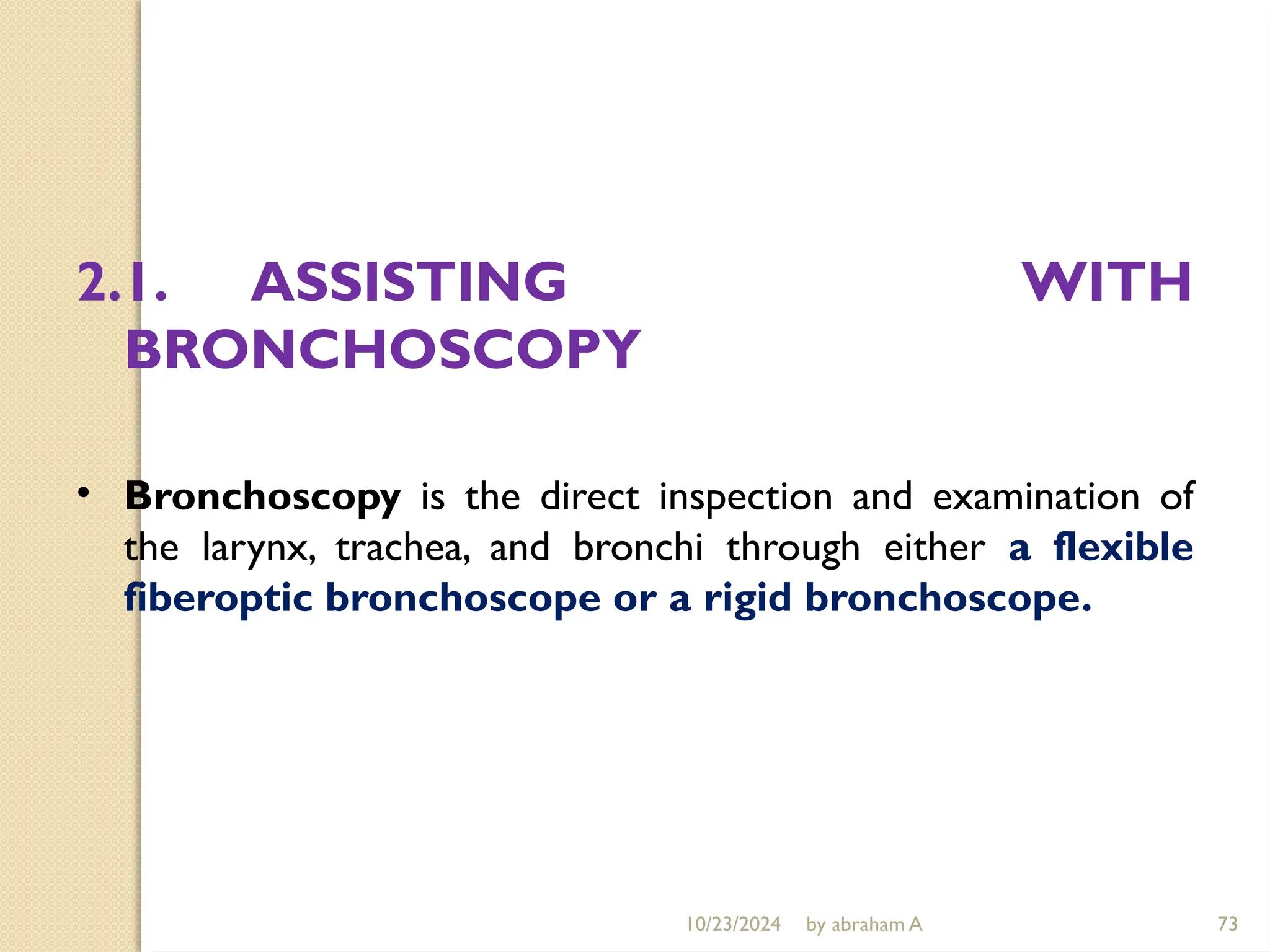 10/23/2024 by abraham A 73
2.1. ASSISTING WITH
BRONCHOSCOPY
• Bronchoscopy is the direct inspection and examination of
the larynx, trachea, and bronchi through either a flexible
fiberoptic bronchoscope or a rigid bronchoscope.
 