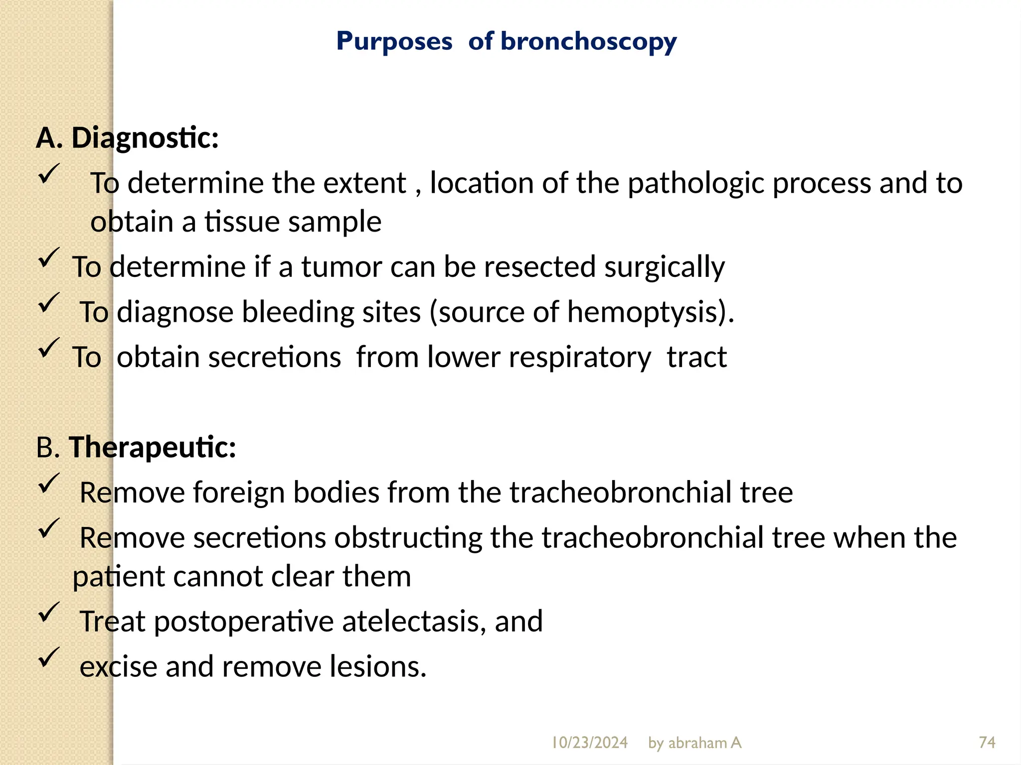 10/23/2024 by abraham A 74
Purposes of bronchoscopy
A. Diagnostic:
 To determine the extent , location of the pathologic process and to
obtain a tissue sample
 To determine if a tumor can be resected surgically
 To diagnose bleeding sites (source of hemoptysis).
 To obtain secretions from lower respiratory tract
B. Therapeutic:
 Remove foreign bodies from the tracheobronchial tree
 Remove secretions obstructing the tracheobronchial tree when the
patient cannot clear them
 Treat postoperative atelectasis, and
 excise and remove lesions.
 