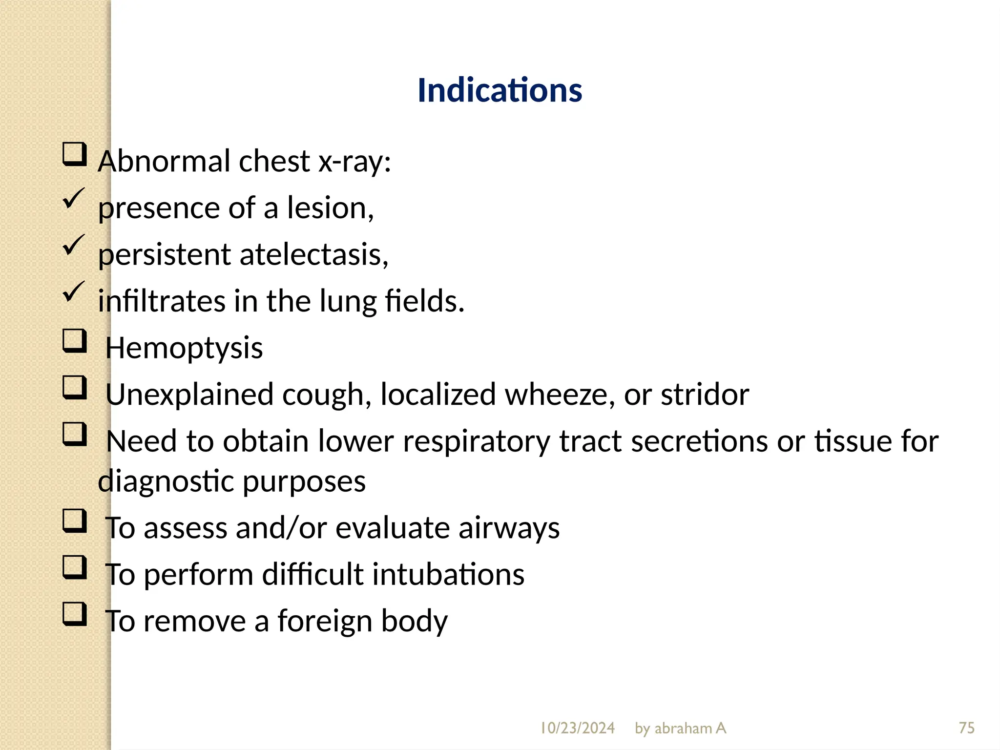 10/23/2024 by abraham A 75
Indications
 Abnormal chest x-ray:
 presence of a lesion,
 persistent atelectasis,
 infiltrates in the lung fields.
 Hemoptysis
 Unexplained cough, localized wheeze, or stridor
 Need to obtain lower respiratory tract secretions or tissue for
diagnostic purposes
 To assess and/or evaluate airways
 To perform difficult intubations
 To remove a foreign body
 