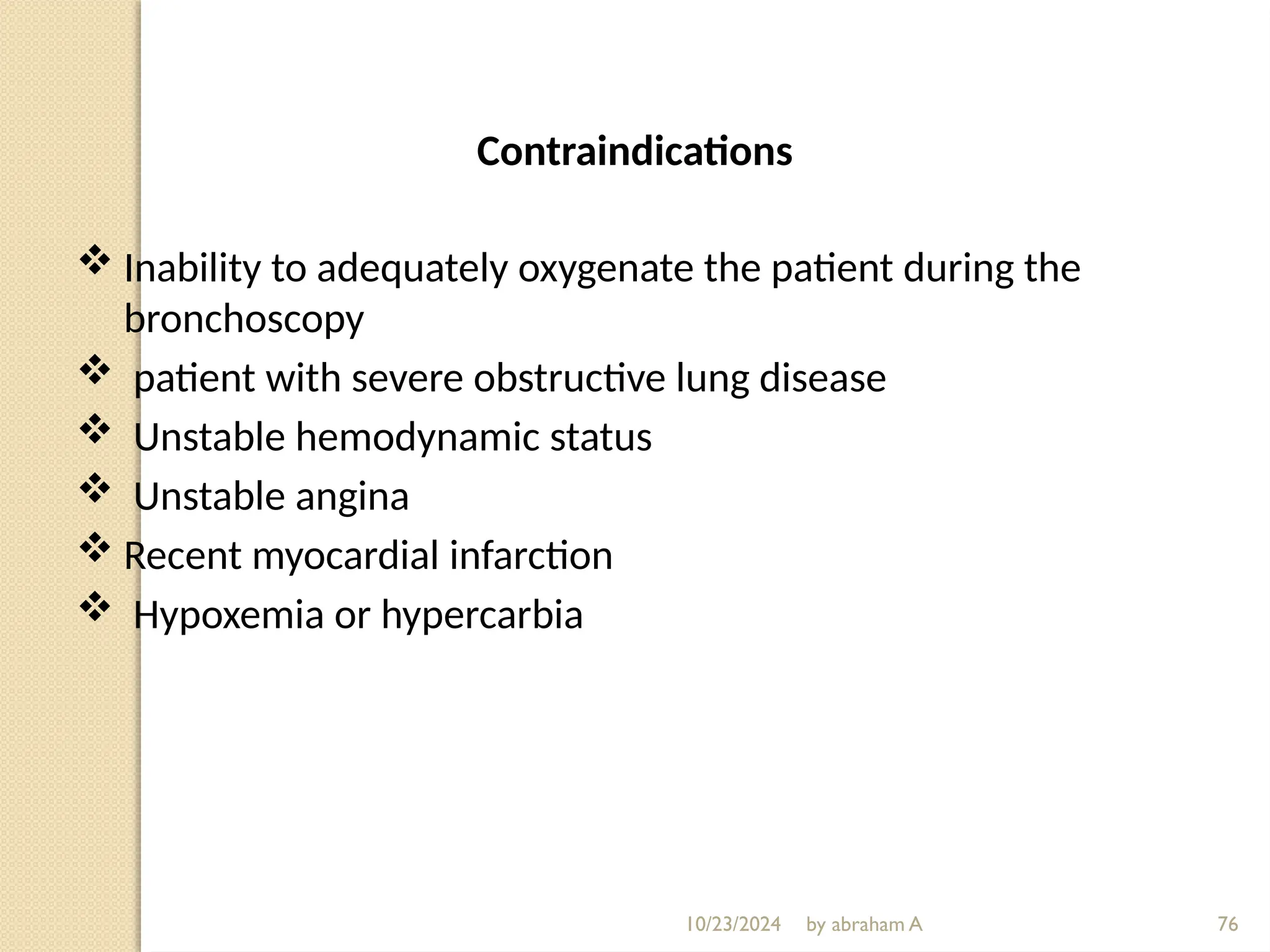 10/23/2024 by abraham A 76
Contraindications
 Inability to adequately oxygenate the patient during the
bronchoscopy
 patient with severe obstructive lung disease
 Unstable hemodynamic status
 Unstable angina
 Recent myocardial infarction
 Hypoxemia or hypercarbia
 