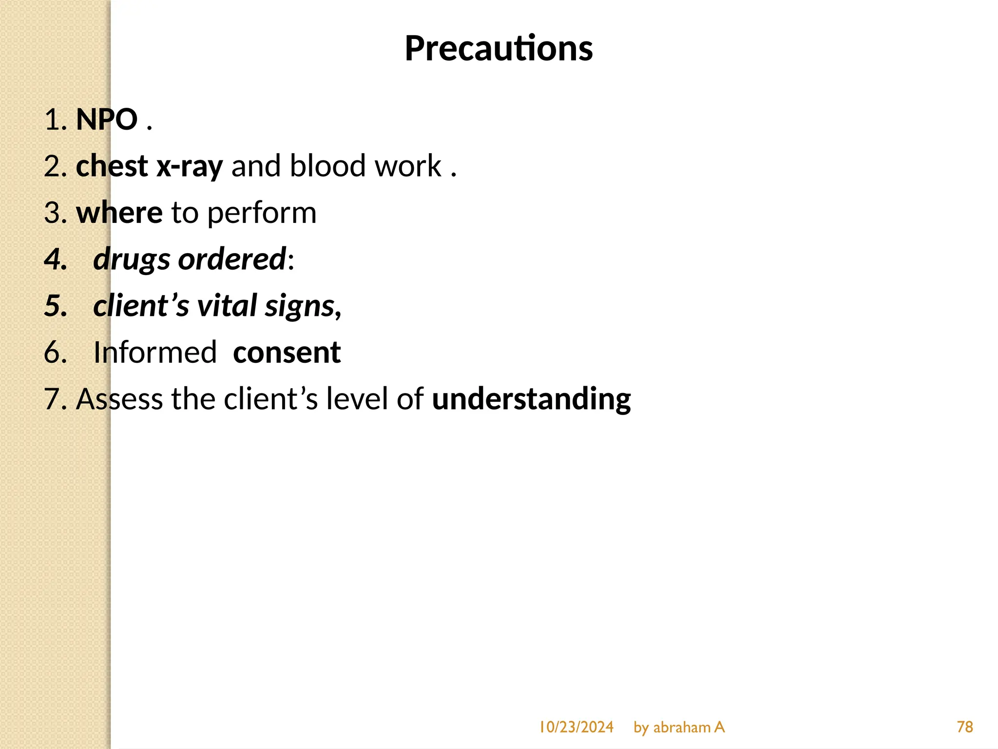 Precautions
1. NPO .
2. chest x-ray and blood work .
3. where to perform
4. drugs ordered:
5. client’s vital signs,
6. Informed consent
7. Assess the client’s level of understanding
10/23/2024 by abraham A 78
 