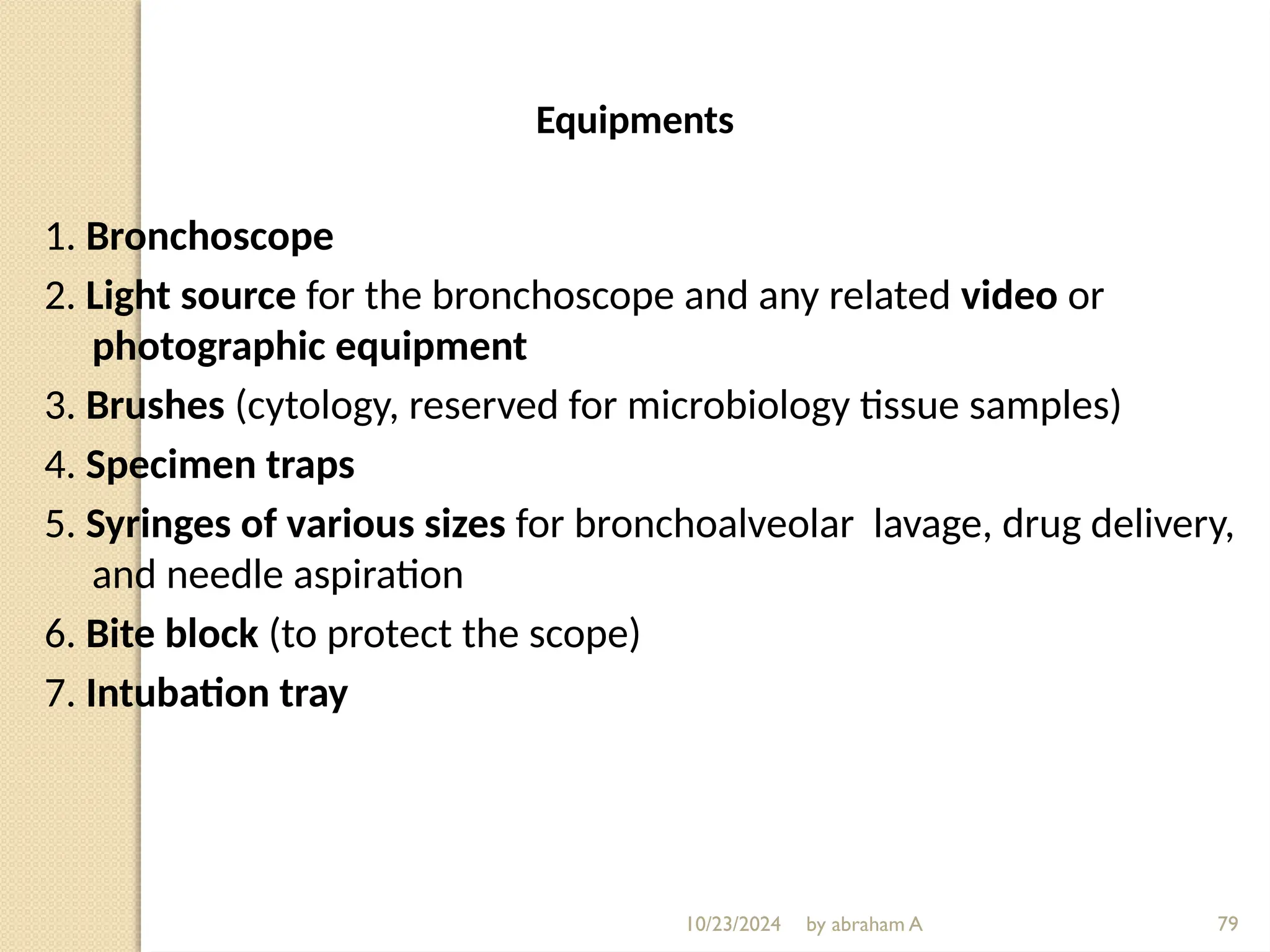 10/23/2024 by abraham A 79
Equipments
1. Bronchoscope
2. Light source for the bronchoscope and any related video or
photographic equipment
3. Brushes (cytology, reserved for microbiology tissue samples)
4. Specimen traps
5. Syringes of various sizes for bronchoalveolar lavage, drug delivery,
and needle aspiration
6. Bite block (to protect the scope)
7. Intubation tray
 