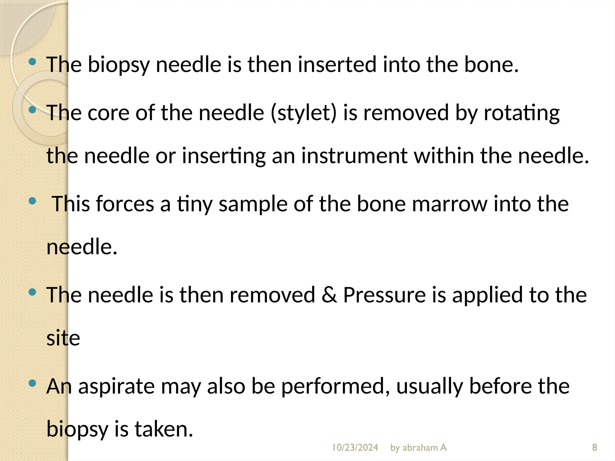 10/23/2024 by abraham A
 The biopsy needle is then inserted into the bone.
 The core of the needle (stylet) is removed by rotating
the needle or inserting an instrument within the needle.
 This forces a tiny sample of the bone marrow into the
needle.
 The needle is then removed & Pressure is applied to the
site
 An aspirate may also be performed, usually before the
biopsy is taken.
8
 