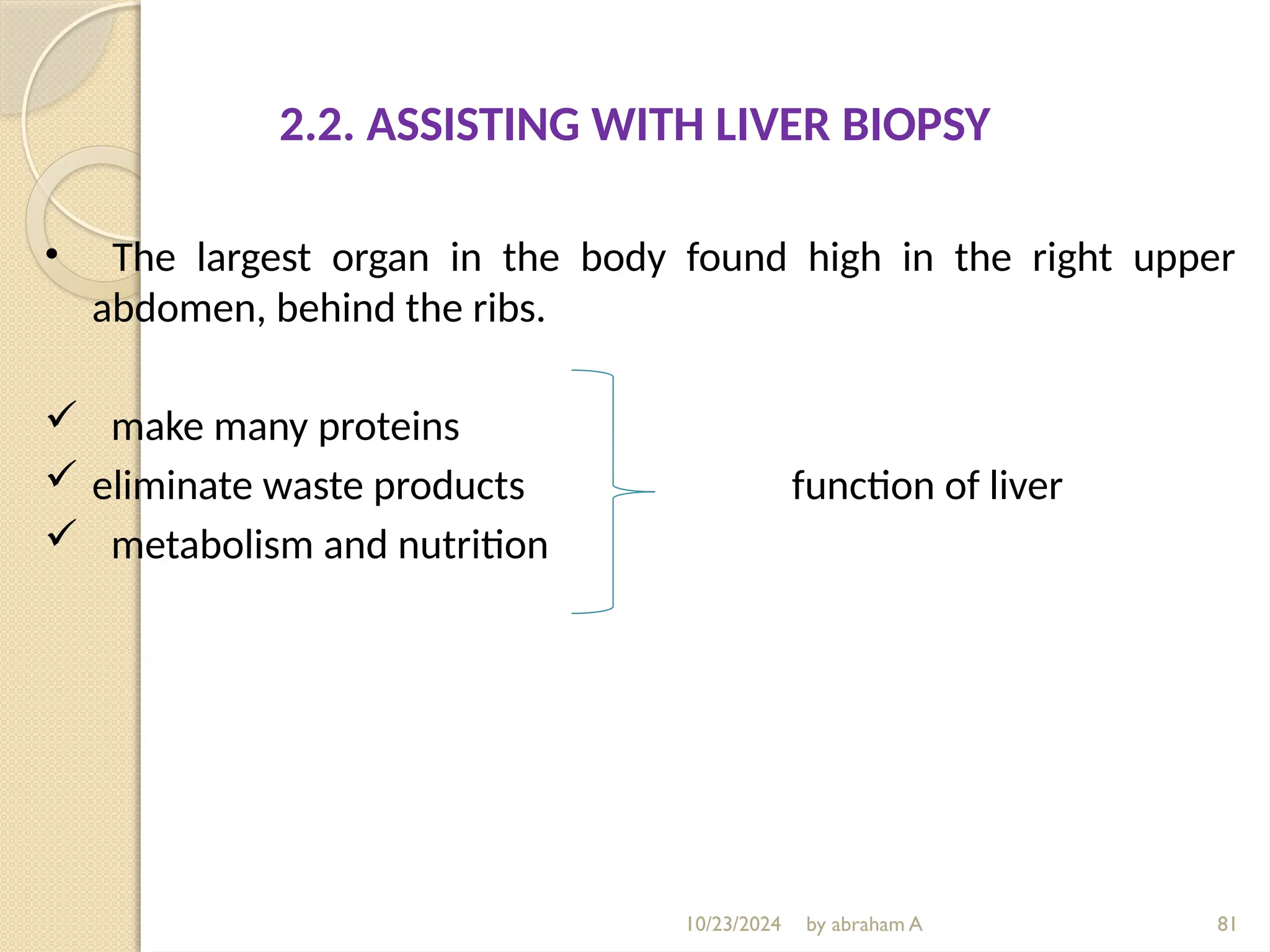 10/23/2024 by abraham A 81
2.2. ASSISTING WITH LIVER BIOPSY
• The largest organ in the body found high in the right upper
abdomen, behind the ribs.
 make many proteins
 eliminate waste products function of liver
 metabolism and nutrition
 