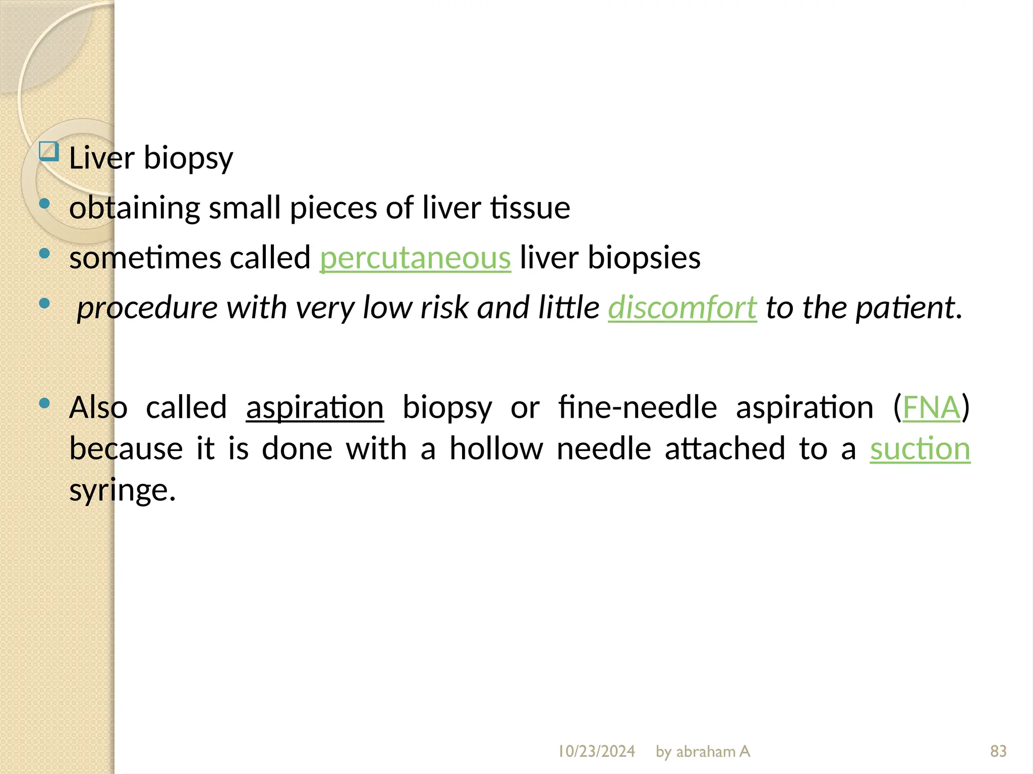 10/23/2024 by abraham A 83
 Liver biopsy
 obtaining small pieces of liver tissue
 sometimes called percutaneous liver biopsies
 procedure with very low risk and little discomfort to the patient.
 Also called aspiration biopsy or fine-needle aspiration (FNA)
because it is done with a hollow needle attached to a suction
syringe.
 