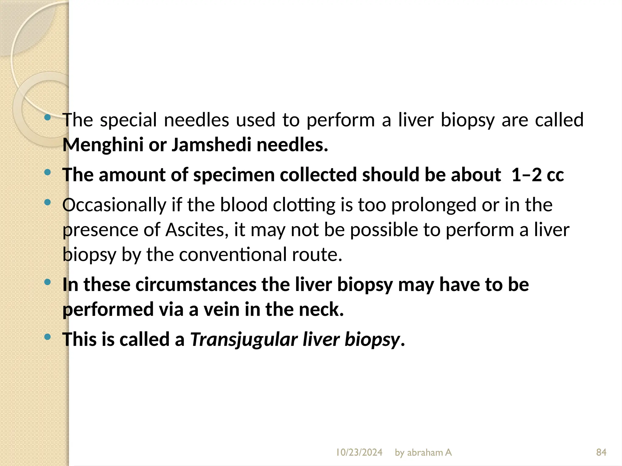 10/23/2024 by abraham A 84
 The special needles used to perform a liver biopsy are called
Menghini or Jamshedi needles.
 The amount of specimen collected should be about 1–2 cc
 Occasionally if the blood clotting is too prolonged or in the
presence of Ascites, it may not be possible to perform a liver
biopsy by the conventional route.
 In these circumstances the liver biopsy may have to be
performed via a vein in the neck.
 This is called a Transjugular liver biopsy.
 